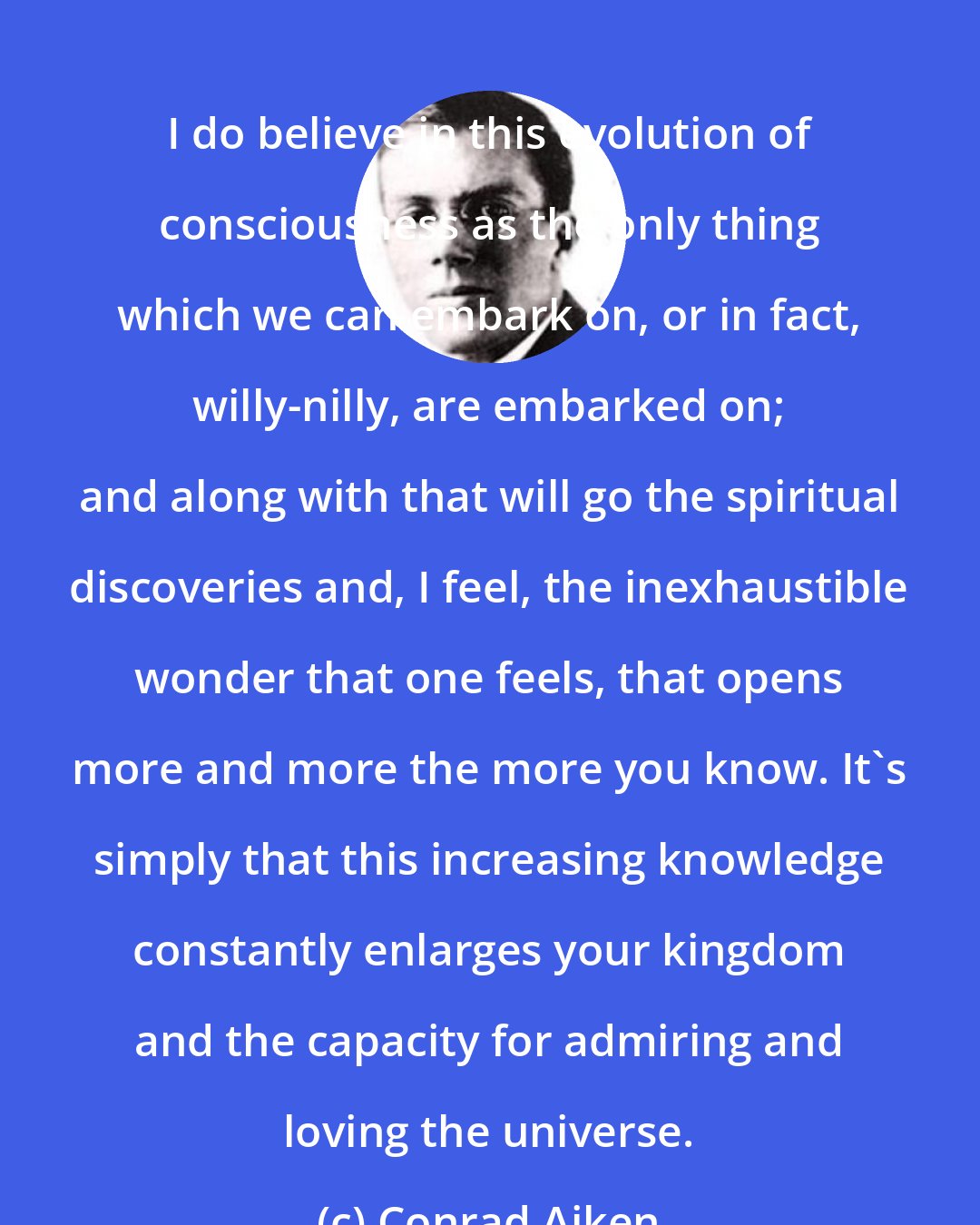 Conrad Aiken: I do believe in this evolution of consciousness as the only thing which we can embark on, or in fact, willy-nilly, are embarked on; and along with that will go the spiritual discoveries and, I feel, the inexhaustible wonder that one feels, that opens more and more the more you know. It's simply that this increasing knowledge constantly enlarges your kingdom and the capacity for admiring and loving the universe.