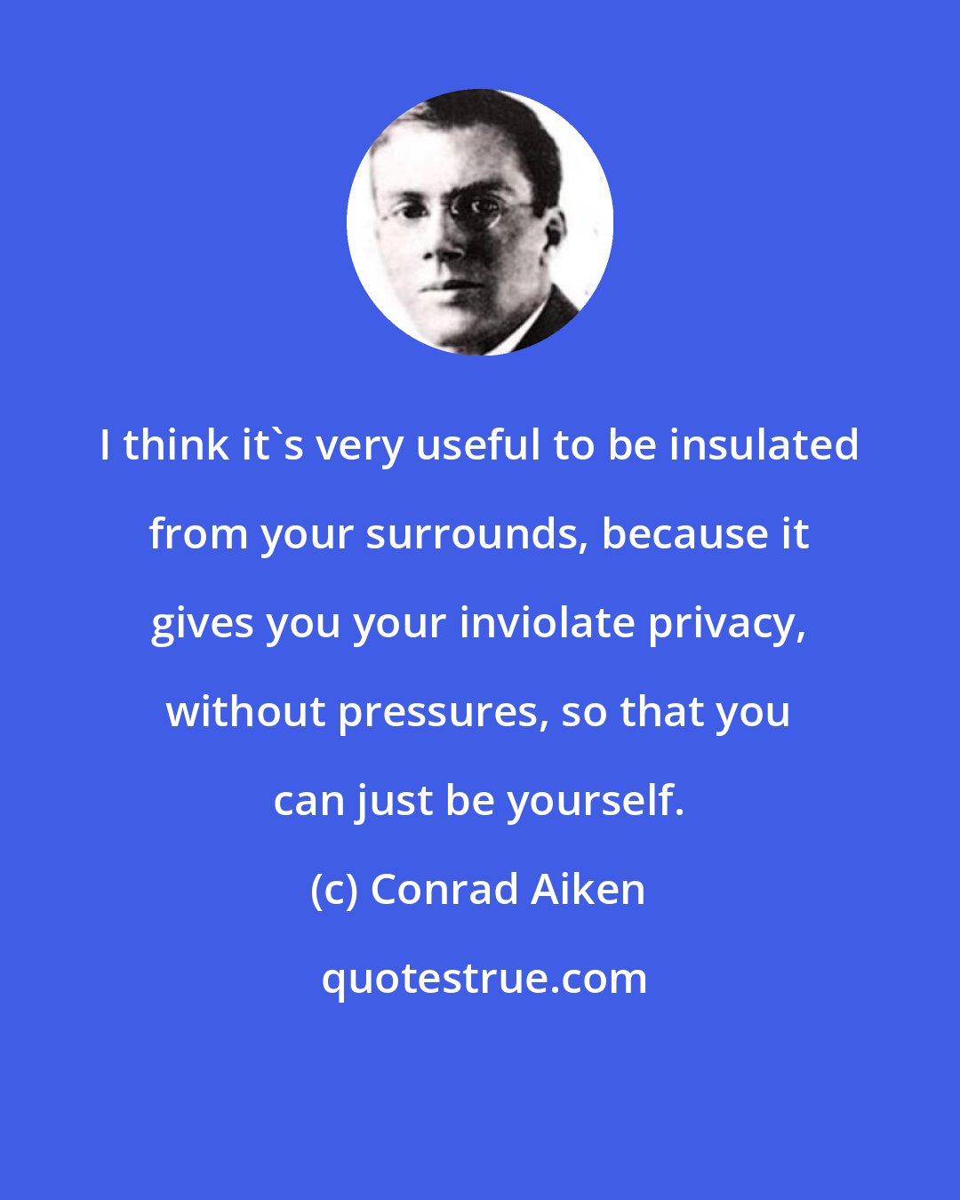 Conrad Aiken: I think it's very useful to be insulated from your surrounds, because it gives you your inviolate privacy, without pressures, so that you can just be yourself.