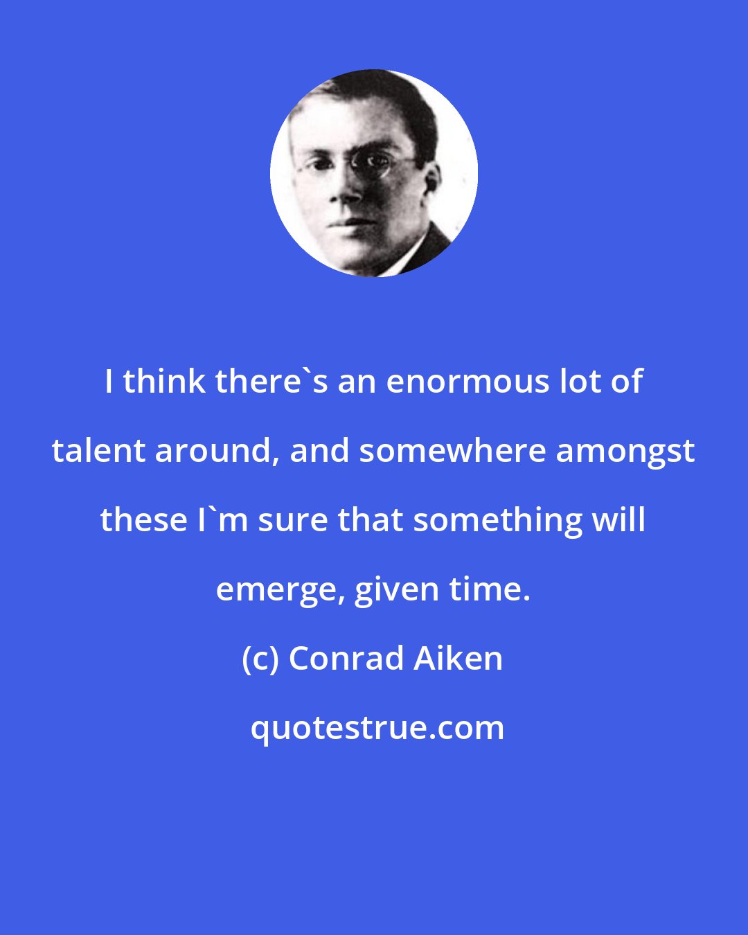 Conrad Aiken: I think there's an enormous lot of talent around, and somewhere amongst these I'm sure that something will emerge, given time.