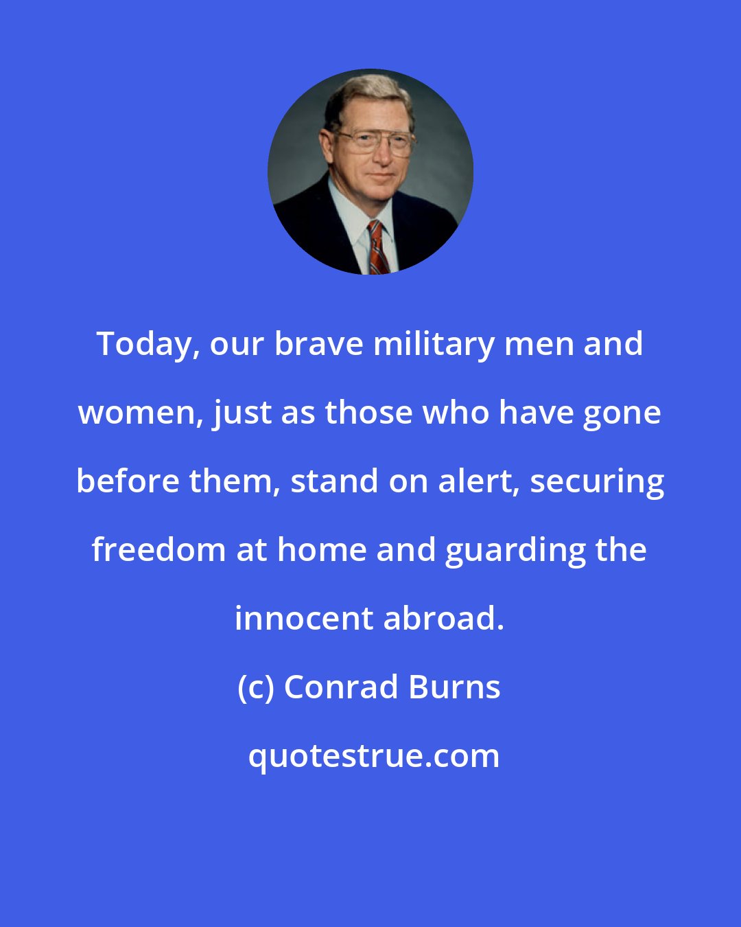 Conrad Burns: Today, our brave military men and women, just as those who have gone before them, stand on alert, securing freedom at home and guarding the innocent abroad.
