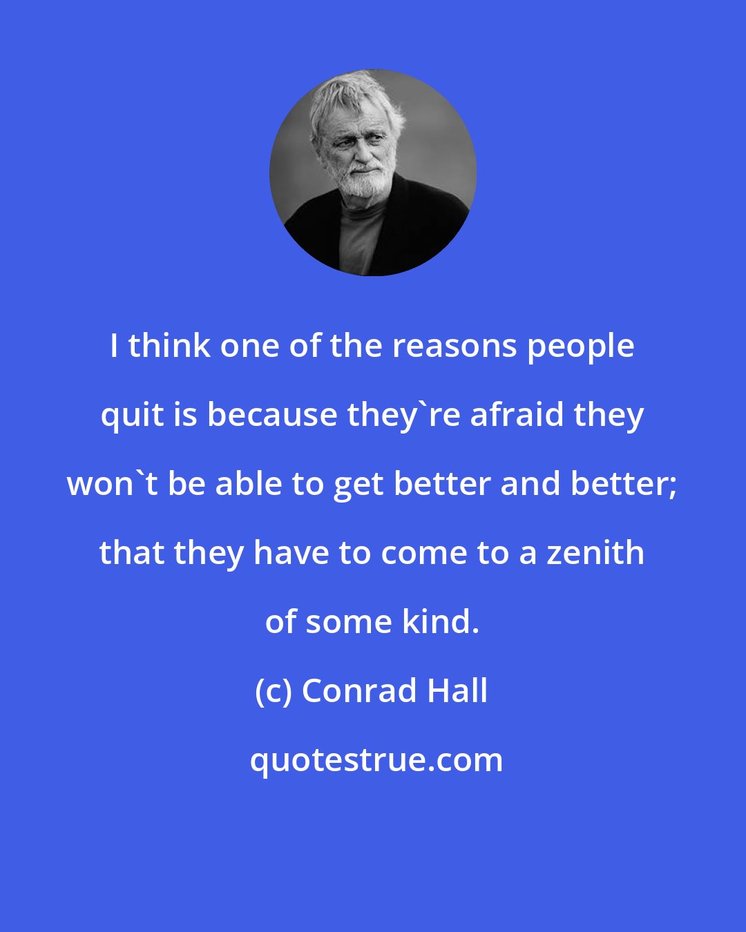 Conrad Hall: I think one of the reasons people quit is because they're afraid they won't be able to get better and better; that they have to come to a zenith of some kind.