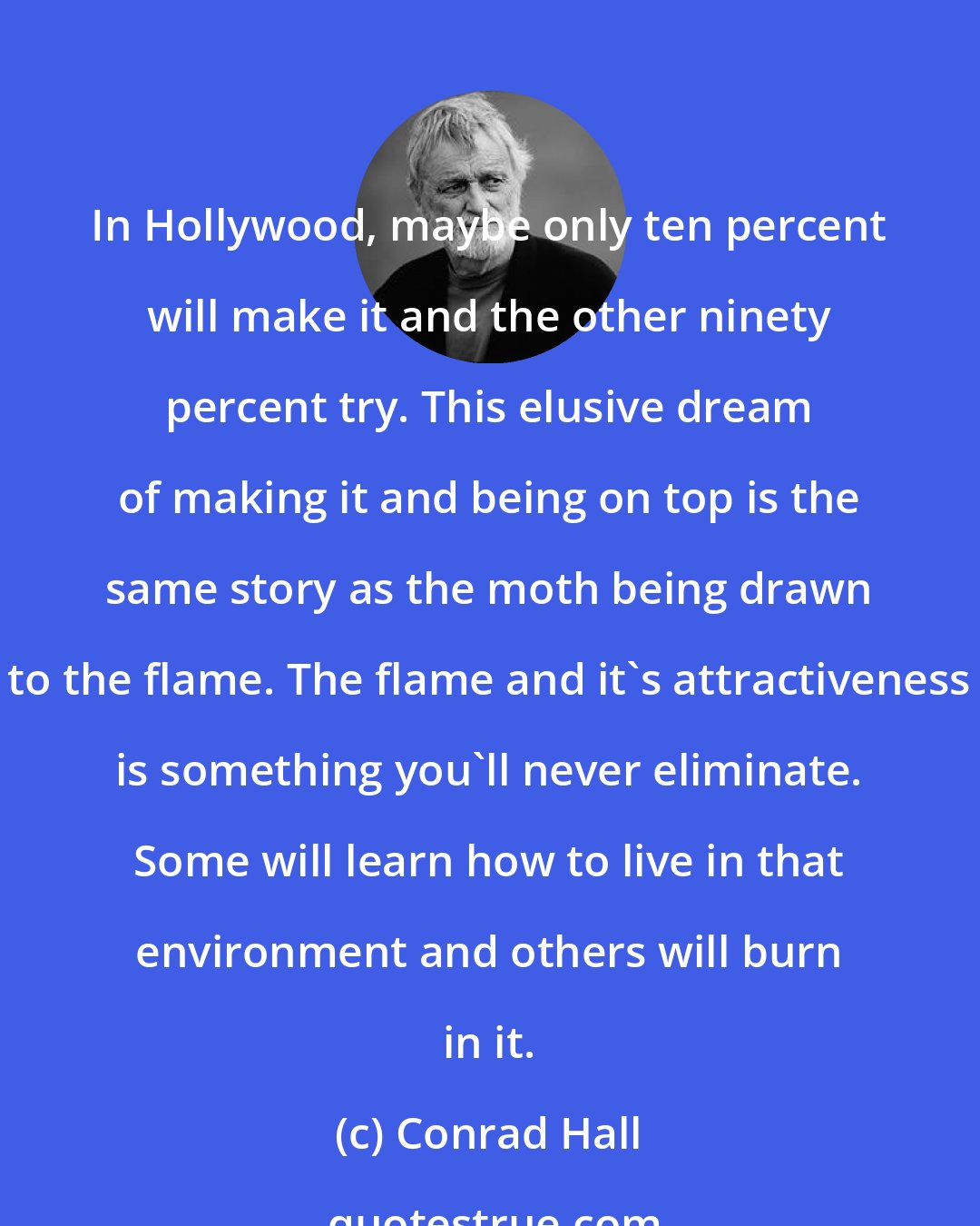 Conrad Hall: In Hollywood, maybe only ten percent will make it and the other ninety percent try. This elusive dream of making it and being on top is the same story as the moth being drawn to the flame. The flame and it's attractiveness is something you'll never eliminate. Some will learn how to live in that environment and others will burn in it.