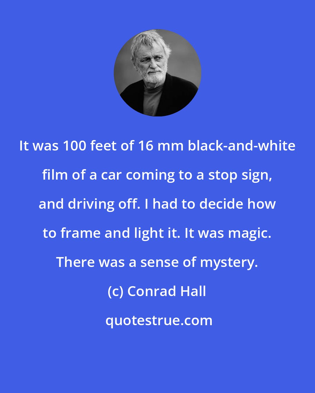 Conrad Hall: It was 100 feet of 16 mm black-and-white film of a car coming to a stop sign, and driving off. I had to decide how to frame and light it. It was magic. There was a sense of mystery.