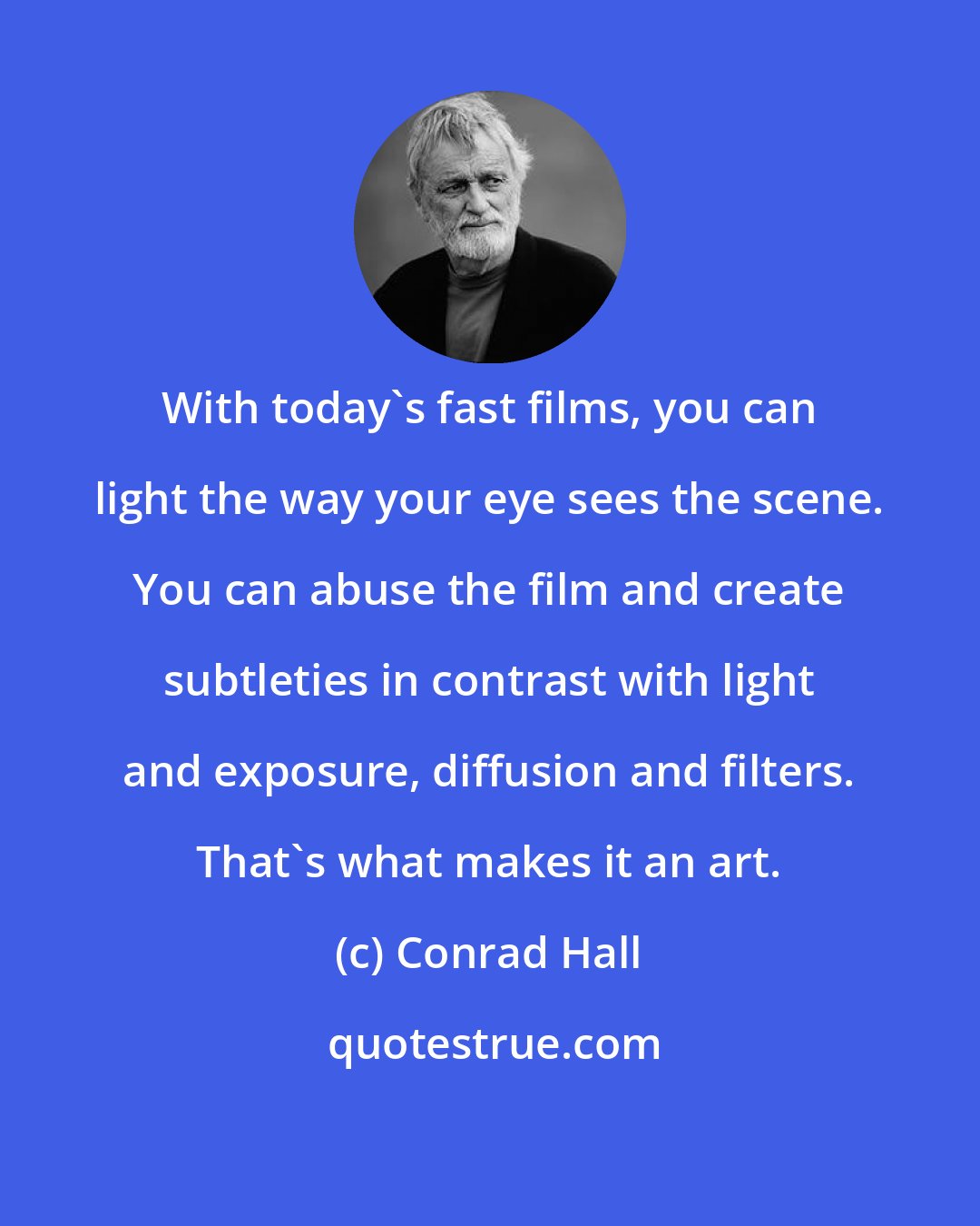 Conrad Hall: With today's fast films, you can light the way your eye sees the scene. You can abuse the film and create subtleties in contrast with light and exposure, diffusion and filters. That's what makes it an art.