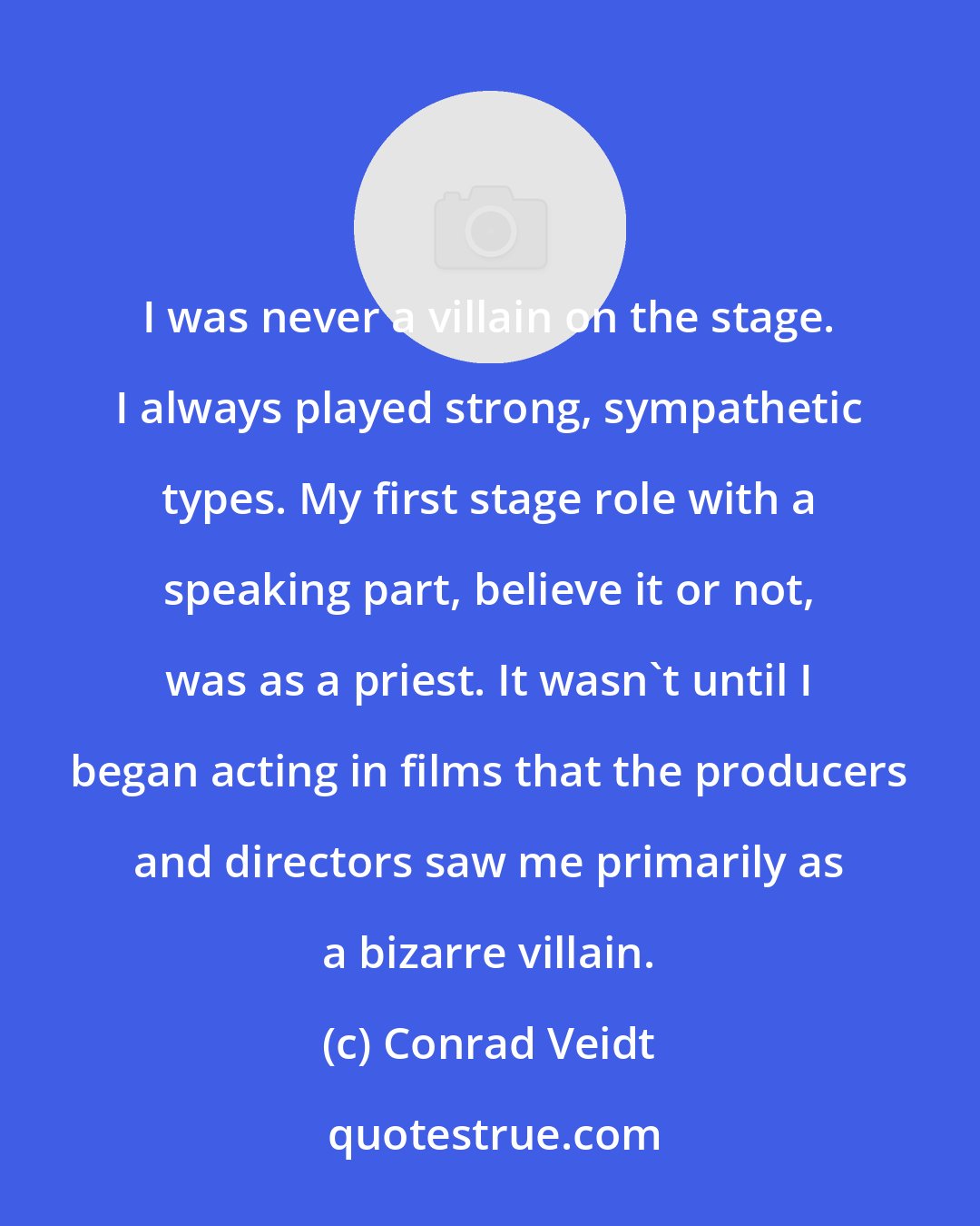 Conrad Veidt: I was never a villain on the stage. I always played strong, sympathetic types. My first stage role with a speaking part, believe it or not, was as a priest. It wasn't until I began acting in films that the producers and directors saw me primarily as a bizarre villain.