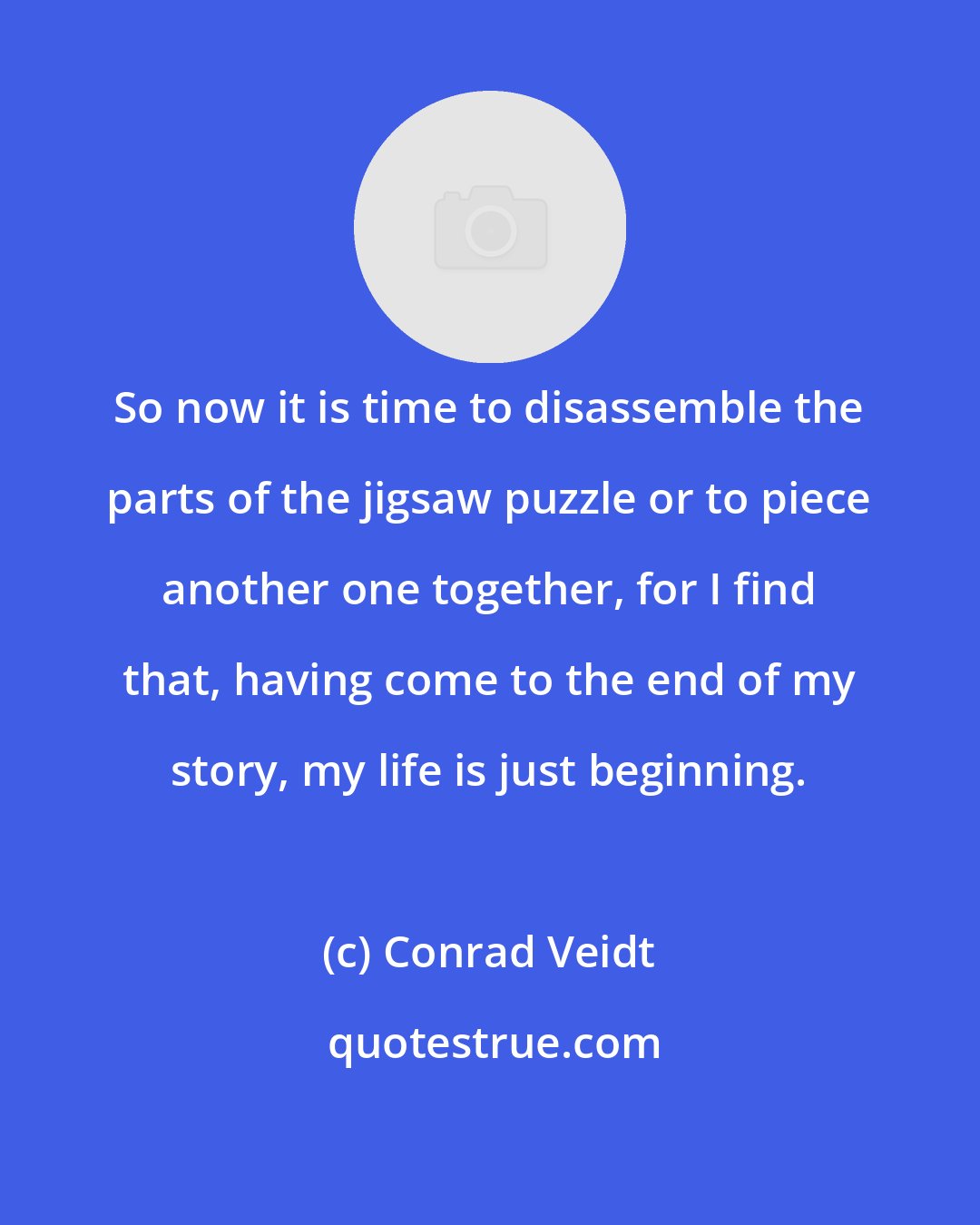 Conrad Veidt: So now it is time to disassemble the parts of the jigsaw puzzle or to piece another one together, for I find that, having come to the end of my story, my life is just beginning.