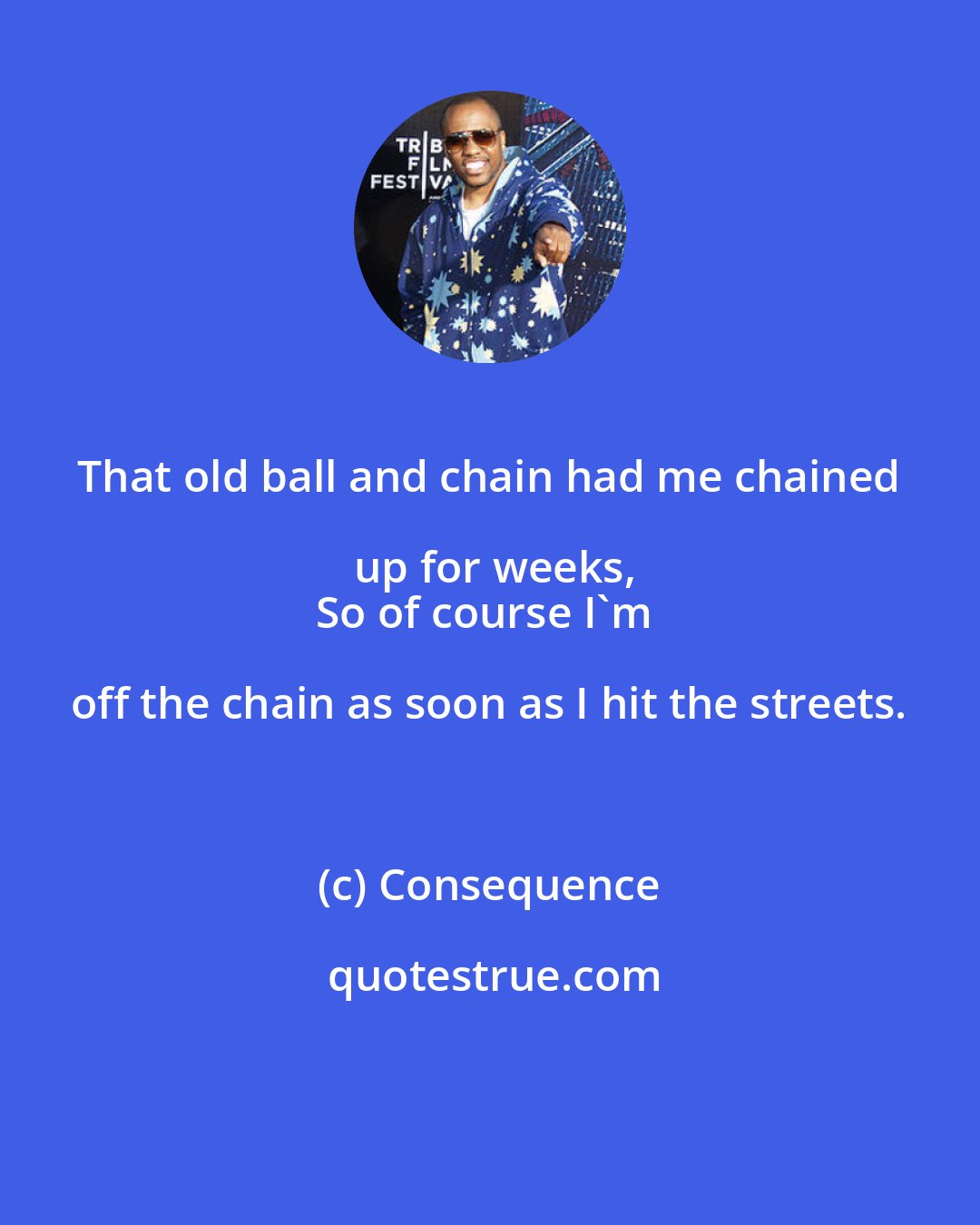 Consequence: That old ball and chain had me chained up for weeks,
So of course I'm off the chain as soon as I hit the streets.