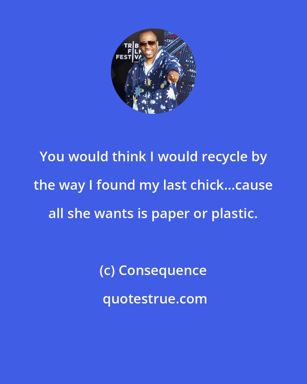 Consequence: You would think I would recycle by the way I found my last chick...cause all she wants is paper or plastic.