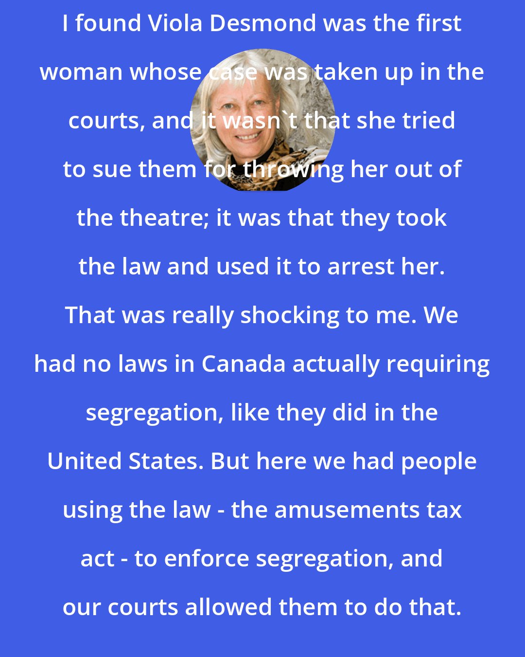 Constance Backhouse: I found Viola Desmond was the first woman whose case was taken up in the courts, and it wasn't that she tried to sue them for throwing her out of the theatre; it was that they took the law and used it to arrest her. That was really shocking to me. We had no laws in Canada actually requiring segregation, like they did in the United States. But here we had people using the law - the amusements tax act - to enforce segregation, and our courts allowed them to do that.