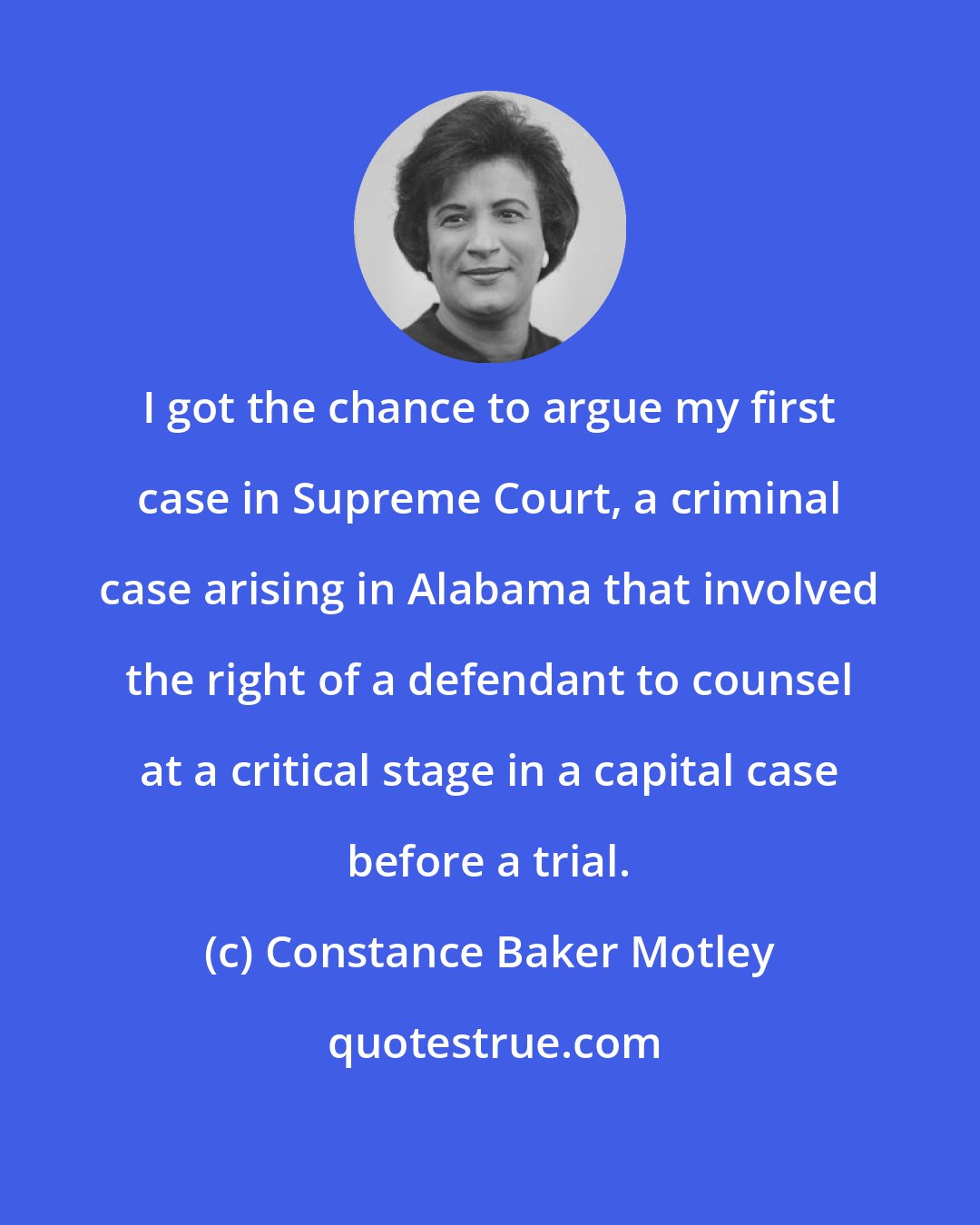 Constance Baker Motley: I got the chance to argue my first case in Supreme Court, a criminal case arising in Alabama that involved the right of a defendant to counsel at a critical stage in a capital case before a trial.