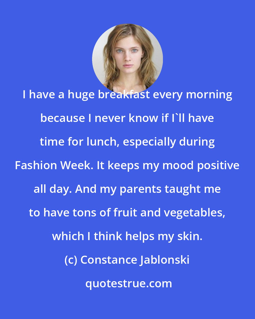 Constance Jablonski: I have a huge breakfast every morning because I never know if I'll have time for lunch, especially during Fashion Week. It keeps my mood positive all day. And my parents taught me to have tons of fruit and vegetables, which I think helps my skin.