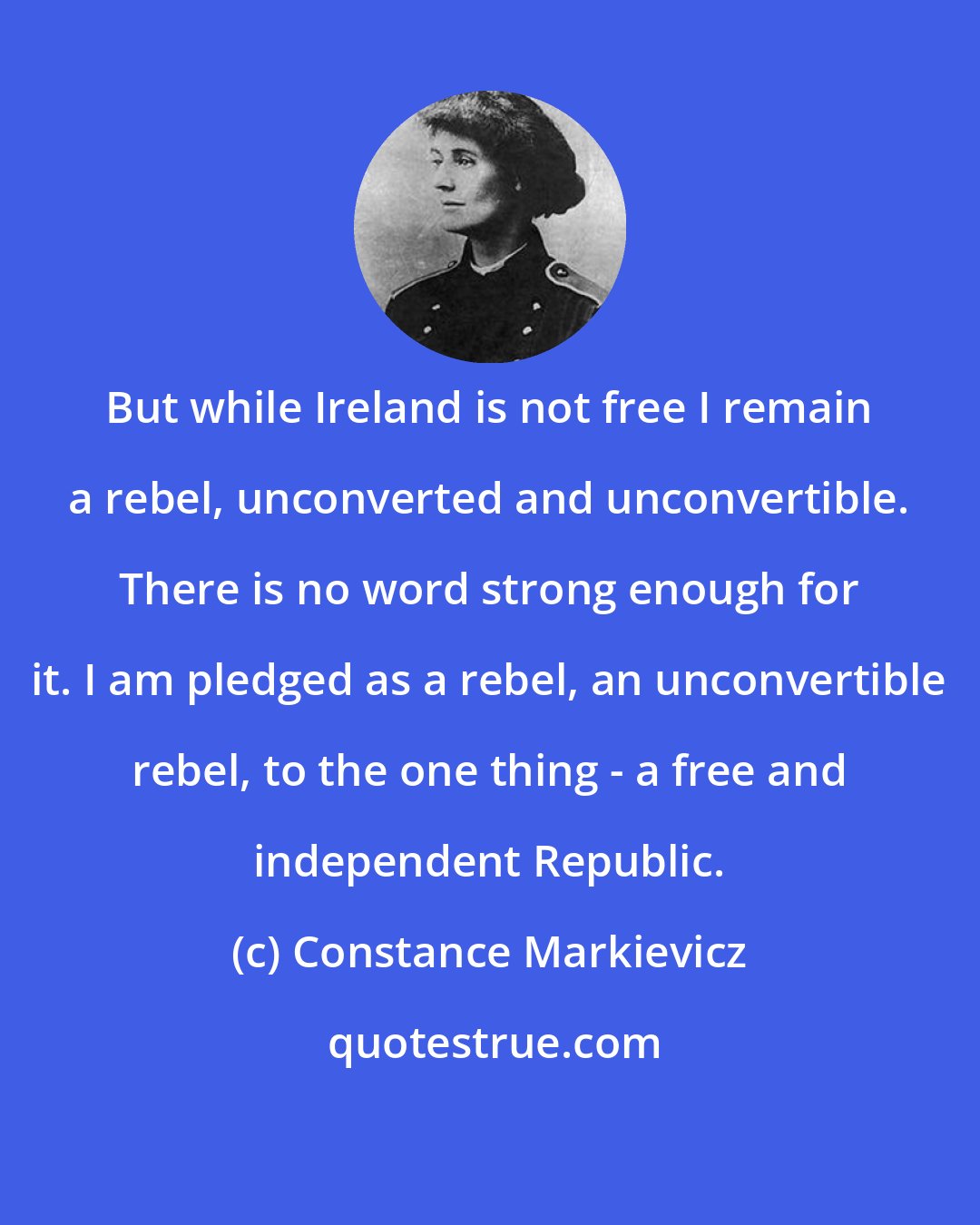 Constance Markievicz: But while Ireland is not free I remain a rebel, unconverted and unconvertible. There is no word strong enough for it. I am pledged as a rebel, an unconvertible rebel, to the one thing - a free and independent Republic.