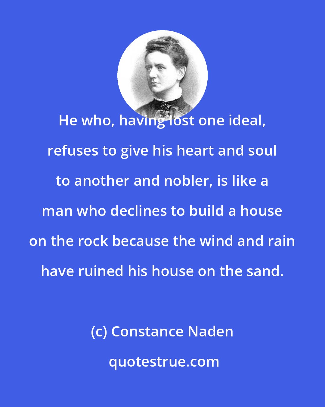 Constance Naden: He who, having lost one ideal, refuses to give his heart and soul to another and nobler, is like a man who declines to build a house on the rock because the wind and rain have ruined his house on the sand.