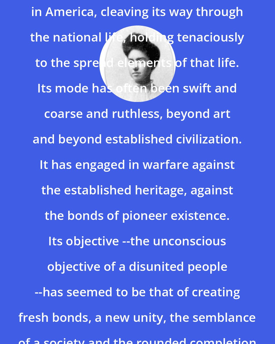 Constance Rourke: Humor has been a fashioning instrument in America, cleaving its way through the national life, holding tenaciously to the spread elements of that life. Its mode has often been swift and coarse and ruthless, beyond art and beyond established civilization. It has engaged in warfare against the established heritage, against the bonds of pioneer existence. Its objective --the unconscious objective of a disunited people --has seemed to be that of creating fresh bonds, a new unity, the semblance of a society and the rounded completion of an American type.