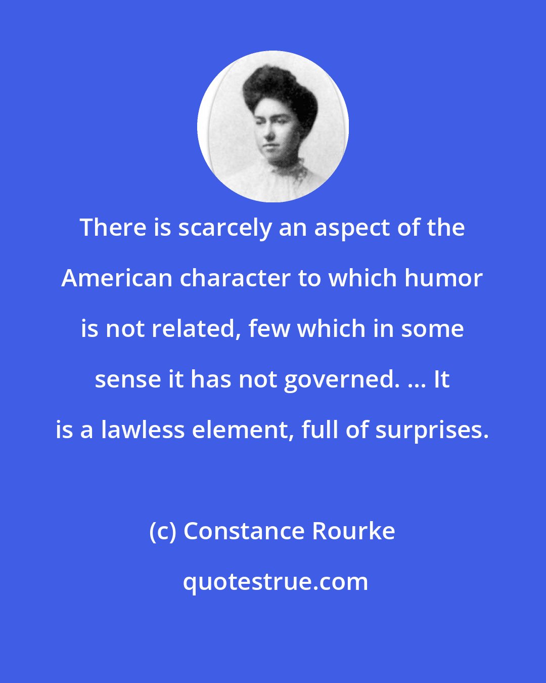 Constance Rourke: There is scarcely an aspect of the American character to which humor is not related, few which in some sense it has not governed. ... It is a lawless element, full of surprises.