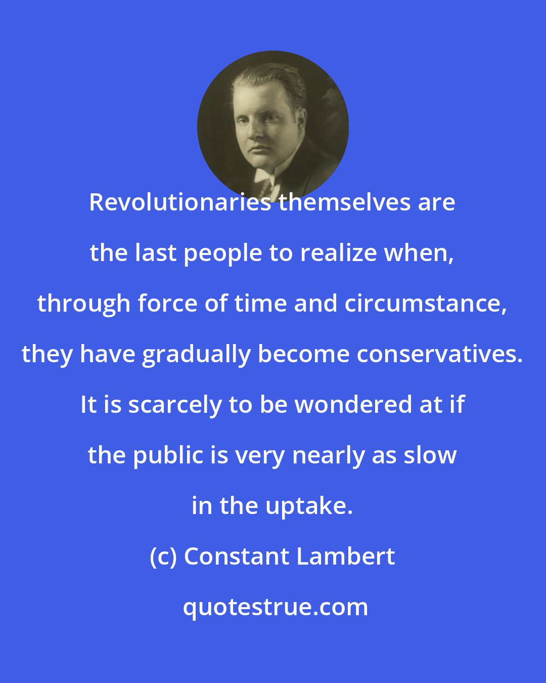 Constant Lambert: Revolutionaries themselves are the last people to realize when, through force of time and circumstance, they have gradually become conservatives. It is scarcely to be wondered at if the public is very nearly as slow in the uptake.