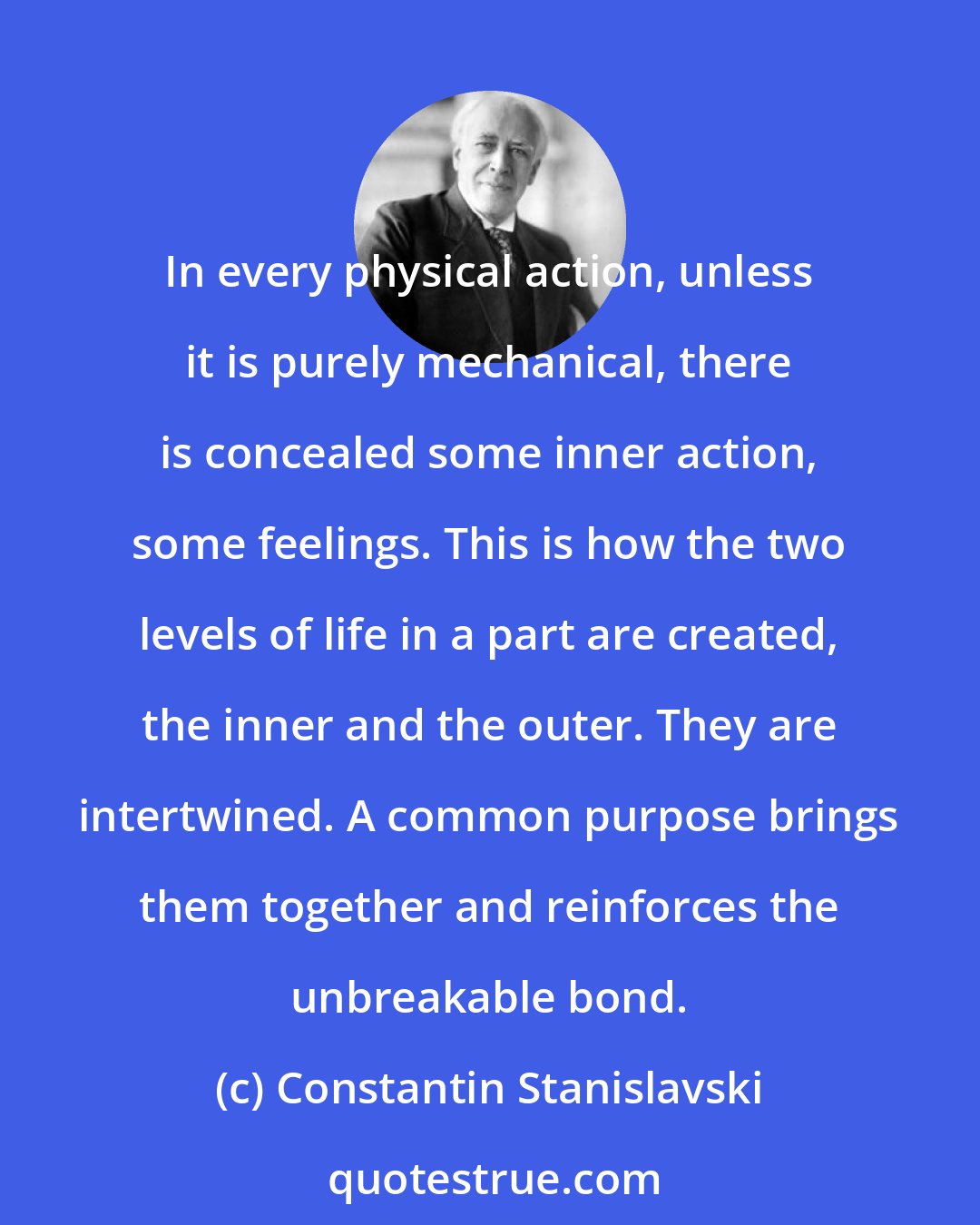 Constantin Stanislavski: In every physical action, unless it is purely mechanical, there is concealed some inner action, some feelings. This is how the two levels of life in a part are created, the inner and the outer. They are intertwined. A common purpose brings them together and reinforces the unbreakable bond.