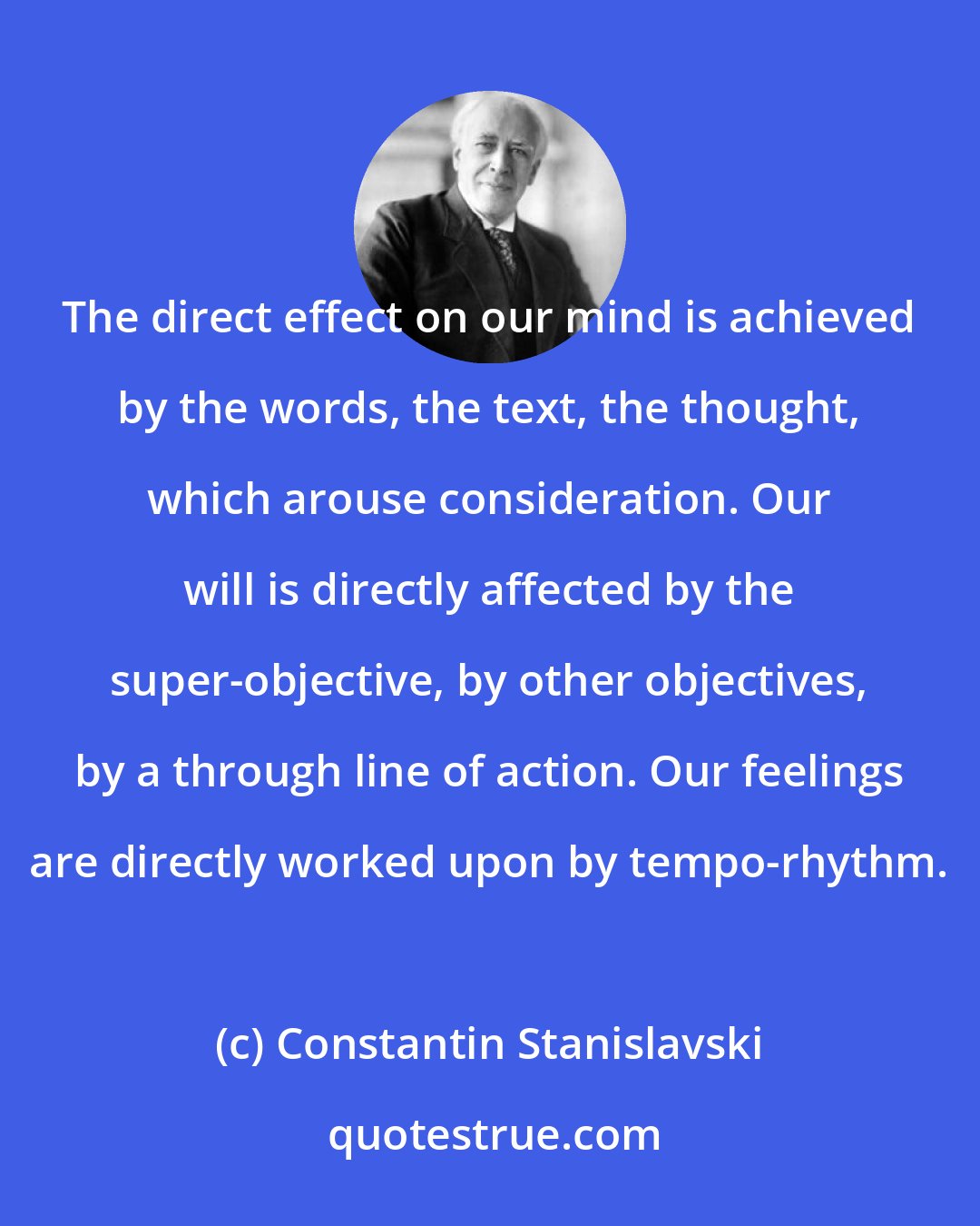 Constantin Stanislavski: The direct effect on our mind is achieved by the words, the text, the thought, which arouse consideration. Our will is directly affected by the super-objective, by other objectives, by a through line of action. Our feelings are directly worked upon by tempo-rhythm.