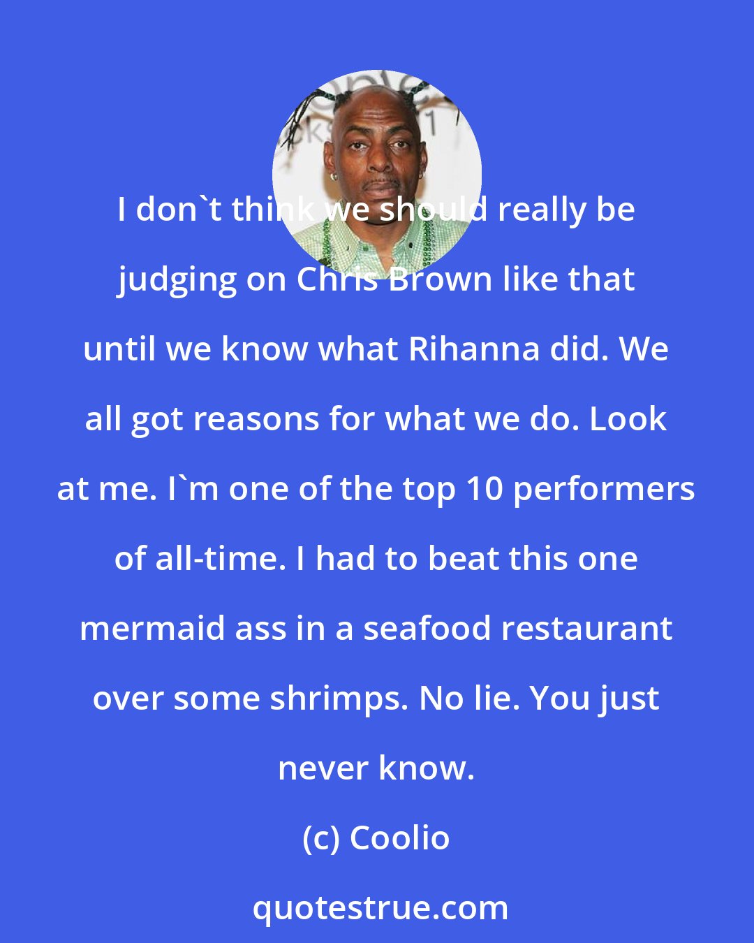 Coolio: I don't think we should really be judging on Chris Brown like that until we know what Rihanna did. We all got reasons for what we do. Look at me. I'm one of the top 10 performers of all-time. I had to beat this one mermaid ass in a seafood restaurant over some shrimps. No lie. You just never know.