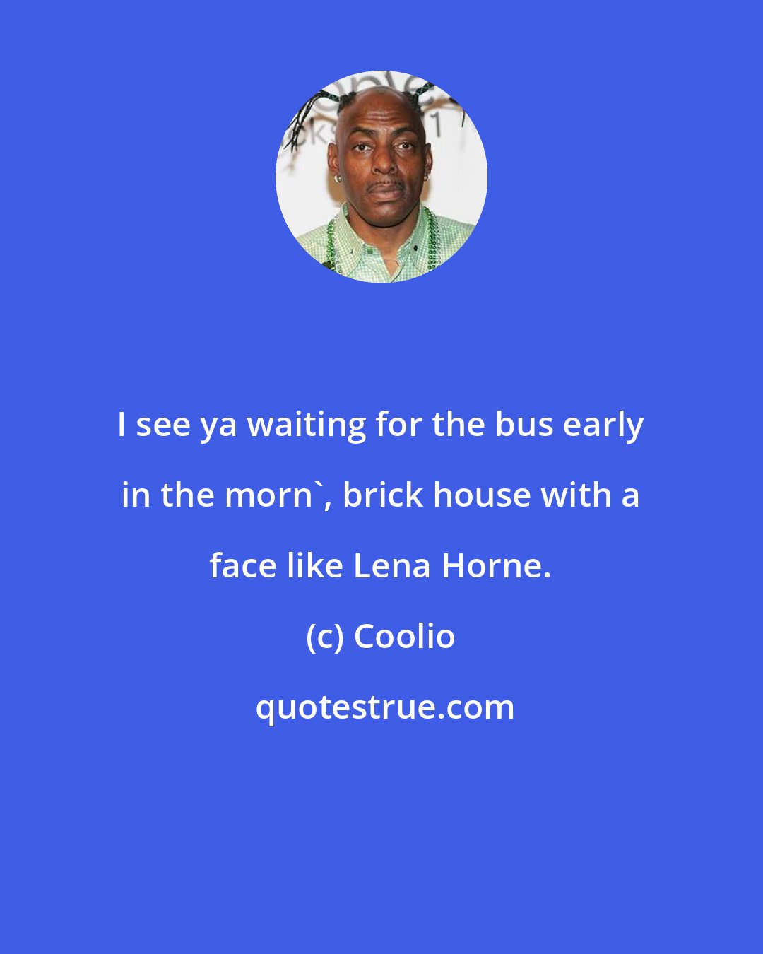 Coolio: I see ya waiting for the bus early in the morn', brick house with a face like Lena Horne.