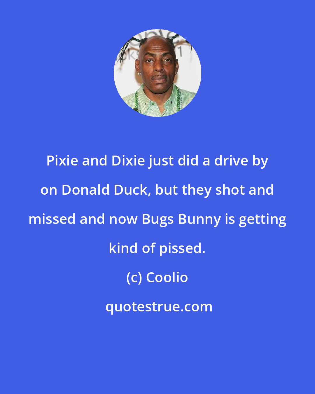 Coolio: Pixie and Dixie just did a drive by on Donald Duck, but they shot and missed and now Bugs Bunny is getting kind of pissed.