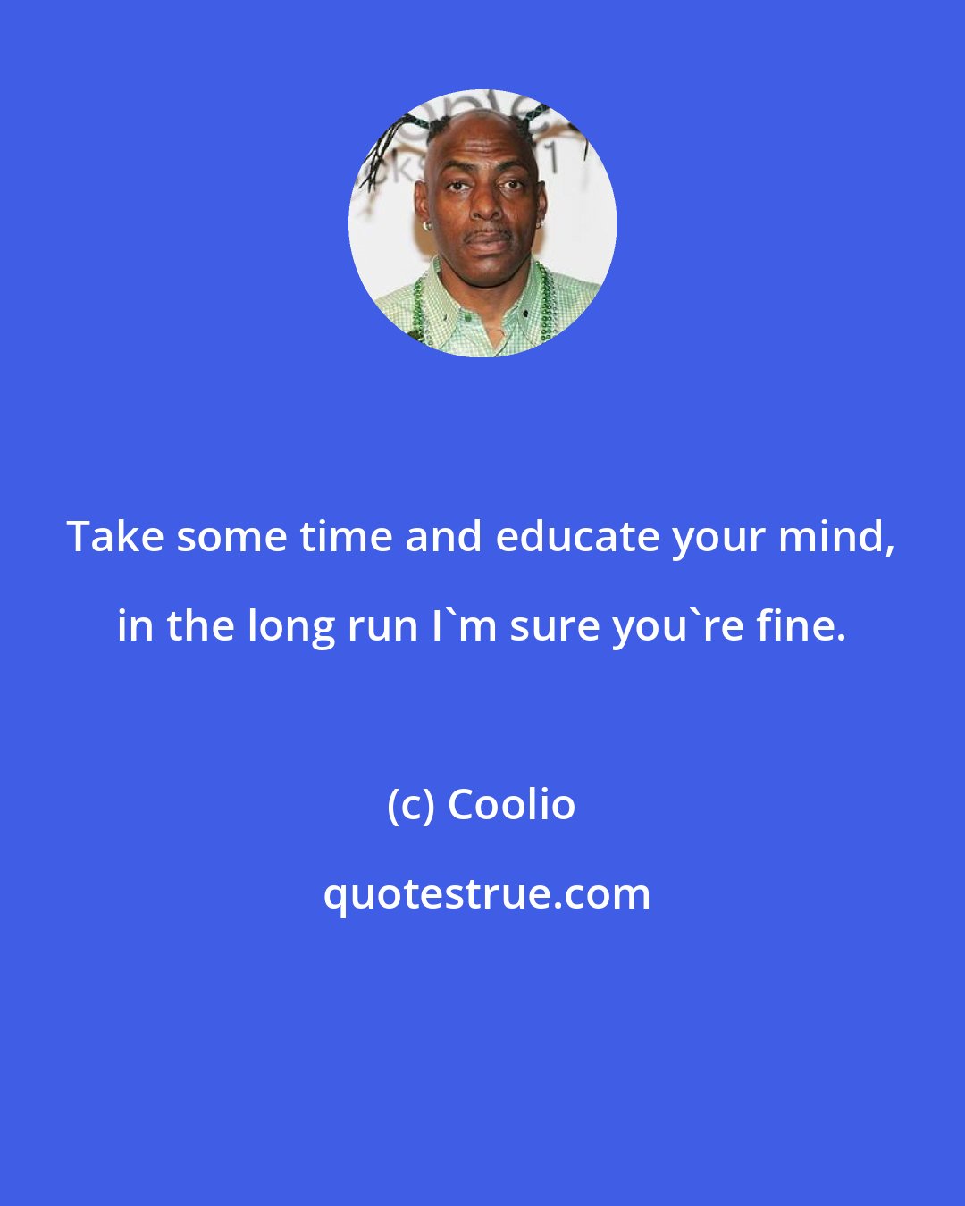 Coolio: Take some time and educate your mind, in the long run I'm sure you're fine.