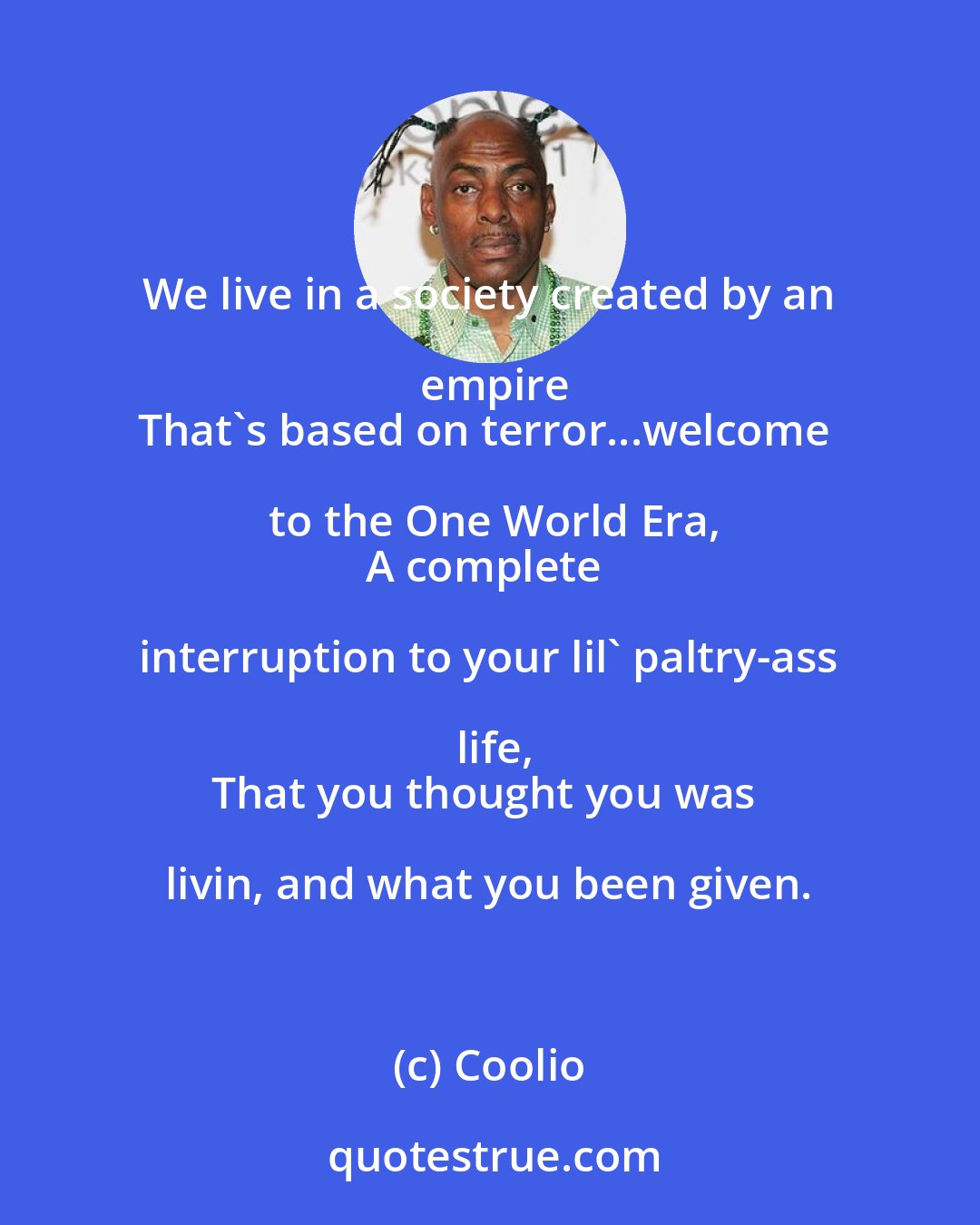 Coolio: We live in a society created by an empire
That's based on terror...welcome to the One World Era,
A complete interruption to your lil' paltry-ass life,
That you thought you was livin, and what you been given.