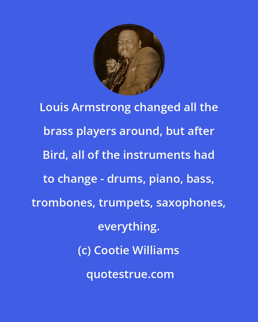 Cootie Williams: Louis Armstrong changed all the brass players around, but after Bird, all of the instruments had to change - drums, piano, bass, trombones, trumpets, saxophones, everything.