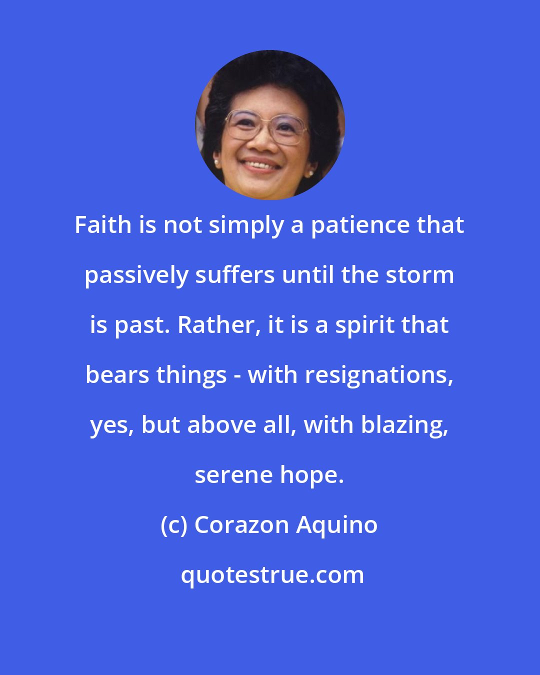 Corazon Aquino: Faith is not simply a patience that passively suffers until the storm is past. Rather, it is a spirit that bears things - with resignations, yes, but above all, with blazing, serene hope.