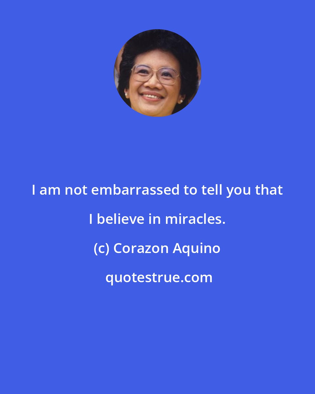 Corazon Aquino: I am not embarrassed to tell you that I believe in miracles.