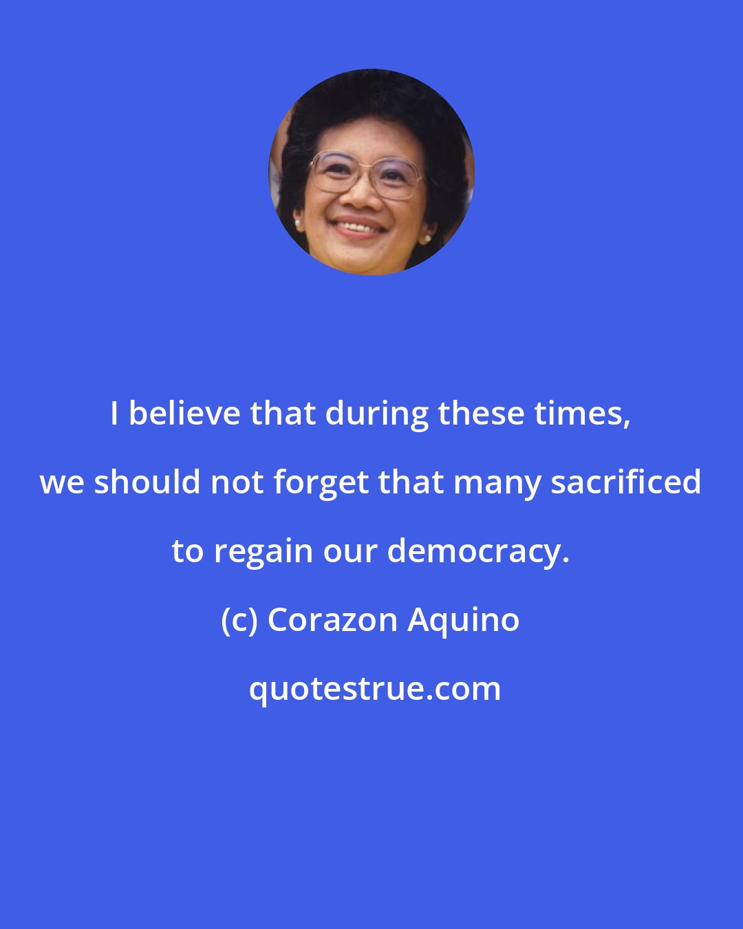 Corazon Aquino: I believe that during these times, we should not forget that many sacrificed to regain our democracy.