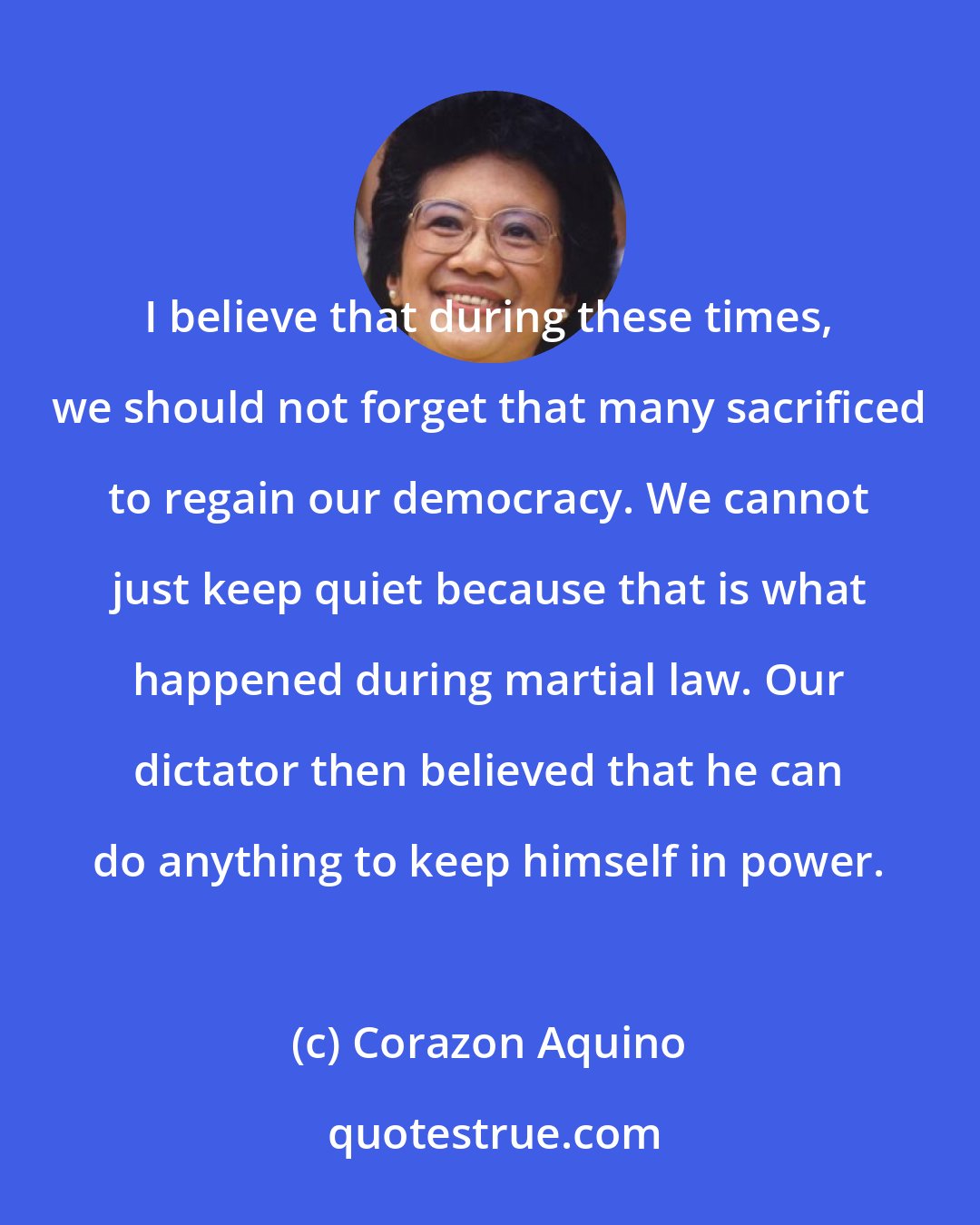 Corazon Aquino: I believe that during these times, we should not forget that many sacrificed to regain our democracy. We cannot just keep quiet because that is what happened during martial law. Our dictator then believed that he can do anything to keep himself in power.