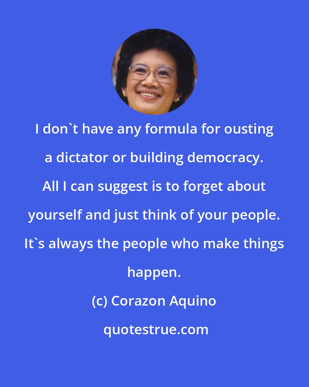 Corazon Aquino: I don't have any formula for ousting a dictator or building democracy. All I can suggest is to forget about yourself and just think of your people. It's always the people who make things happen.