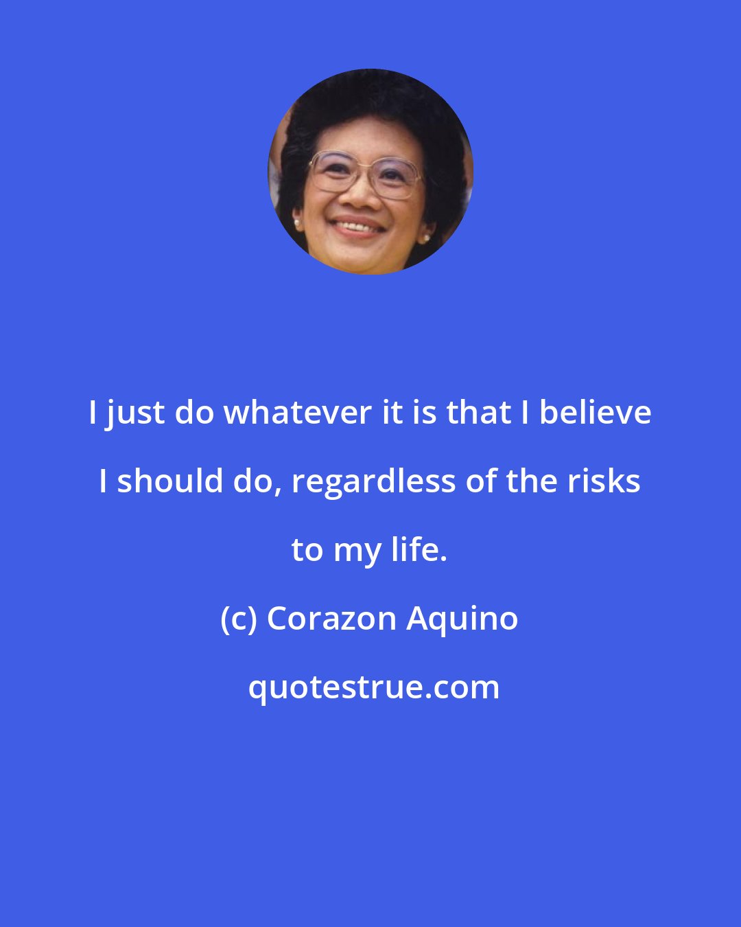 Corazon Aquino: I just do whatever it is that I believe I should do, regardless of the risks to my life.