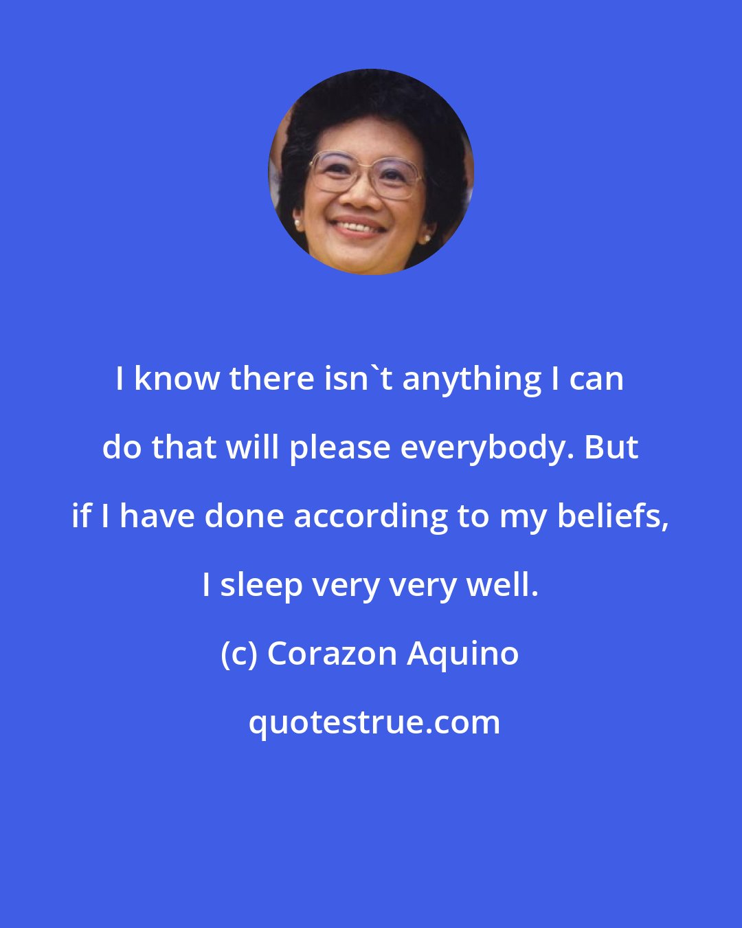 Corazon Aquino: I know there isn't anything I can do that will please everybody. But if I have done according to my beliefs, I sleep very very well.