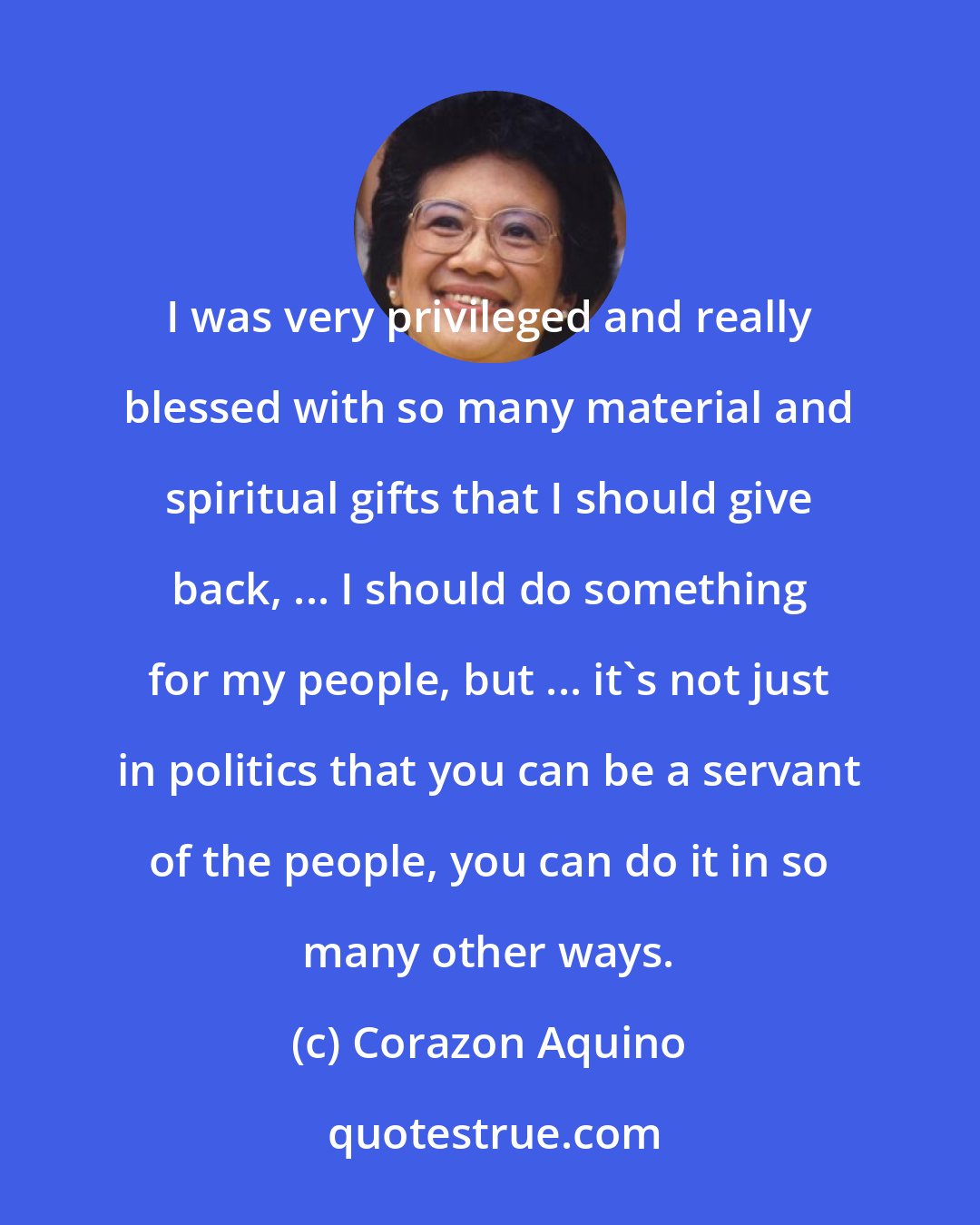 Corazon Aquino: I was very privileged and really blessed with so many material and spiritual gifts that I should give back, ... I should do something for my people, but ... it's not just in politics that you can be a servant of the people, you can do it in so many other ways.