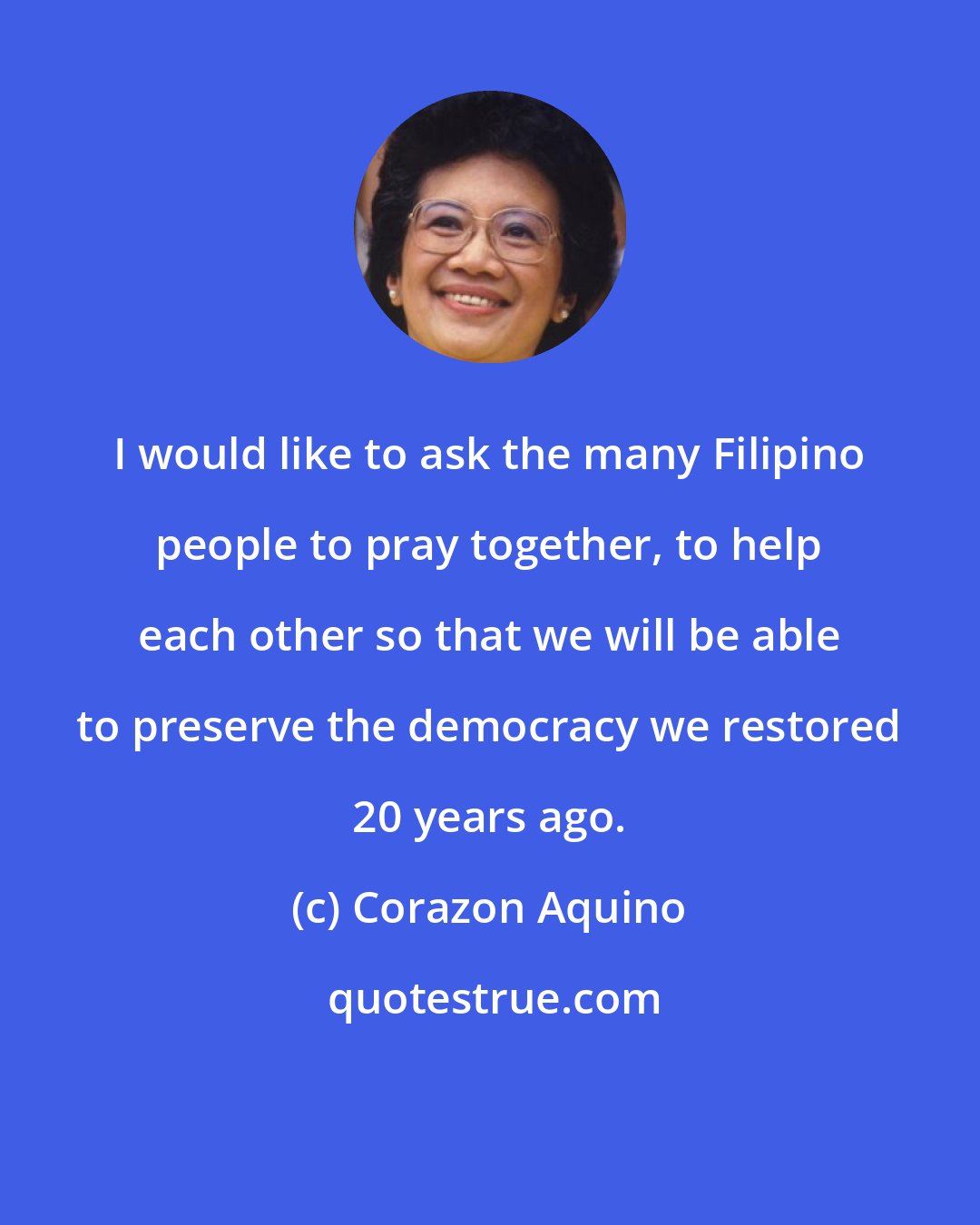 Corazon Aquino: I would like to ask the many Filipino people to pray together, to help each other so that we will be able to preserve the democracy we restored 20 years ago.