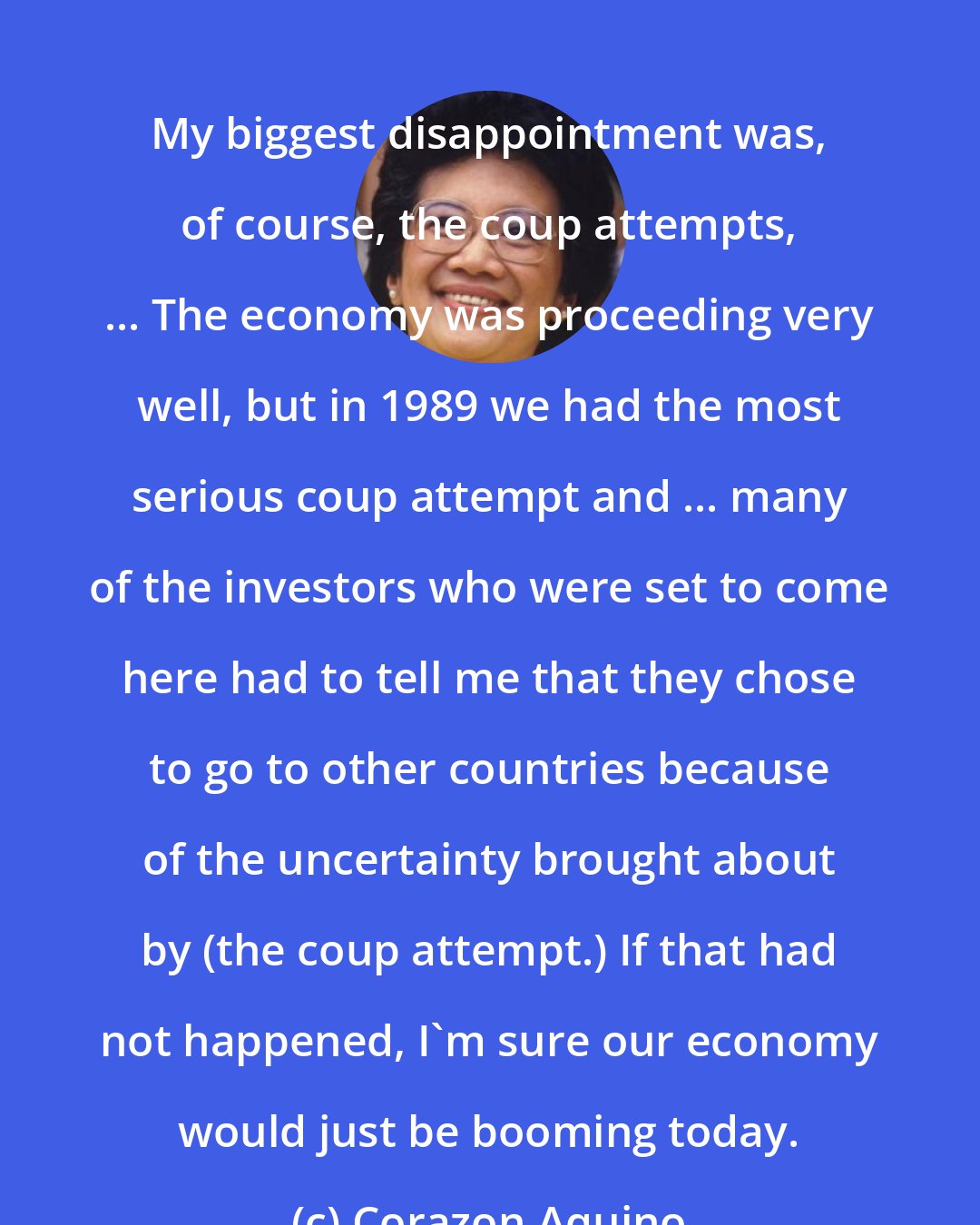 Corazon Aquino: My biggest disappointment was, of course, the coup attempts, ... The economy was proceeding very well, but in 1989 we had the most serious coup attempt and ... many of the investors who were set to come here had to tell me that they chose to go to other countries because of the uncertainty brought about by (the coup attempt.) If that had not happened, I'm sure our economy would just be booming today.