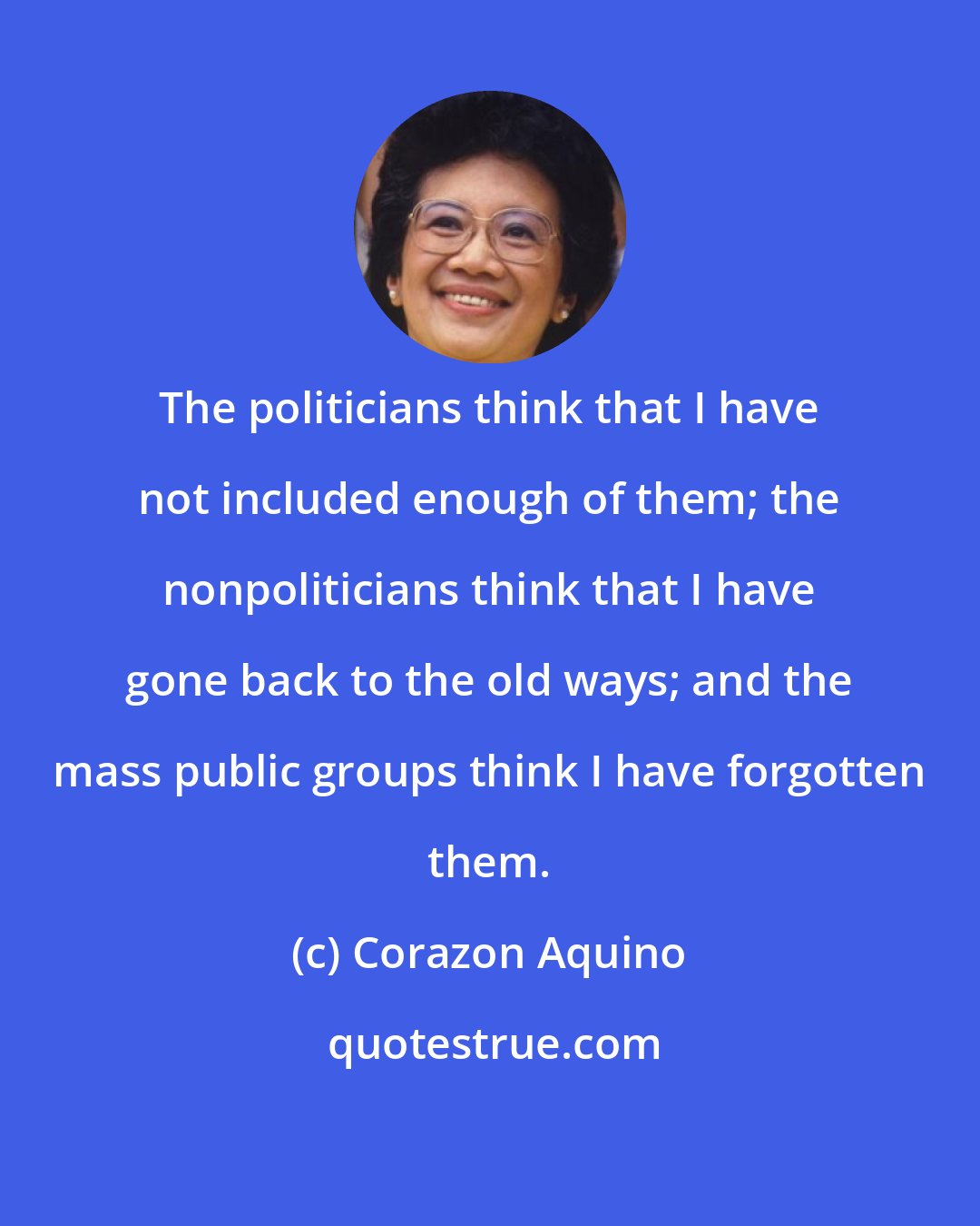 Corazon Aquino: The politicians think that I have not included enough of them; the nonpoliticians think that I have gone back to the old ways; and the mass public groups think I have forgotten them.