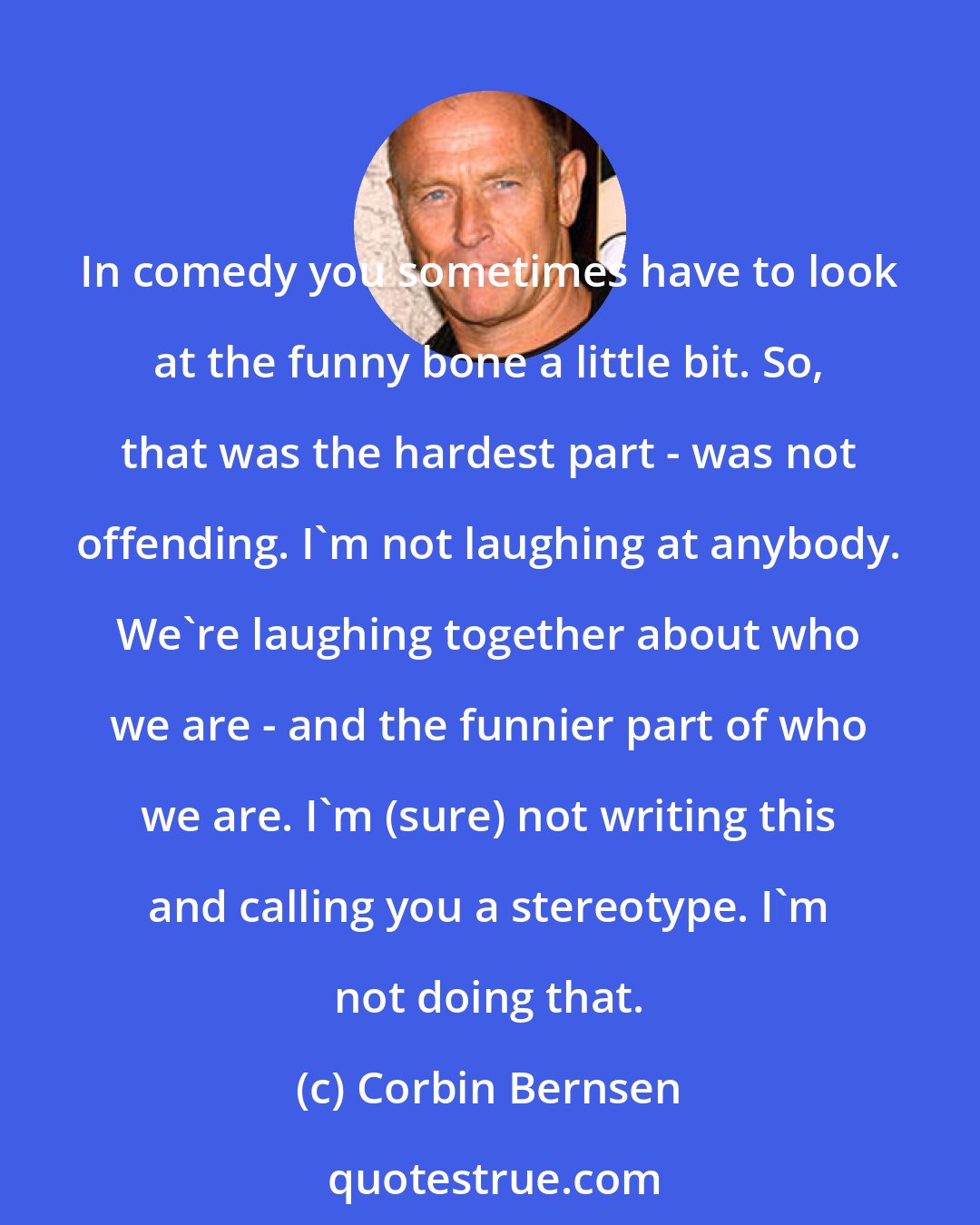 Corbin Bernsen: In comedy you sometimes have to look at the funny bone a little bit. So, that was the hardest part - was not offending. I'm not laughing at anybody. We're laughing together about who we are - and the funnier part of who we are. I'm (sure) not writing this and calling you a stereotype. I'm not doing that.