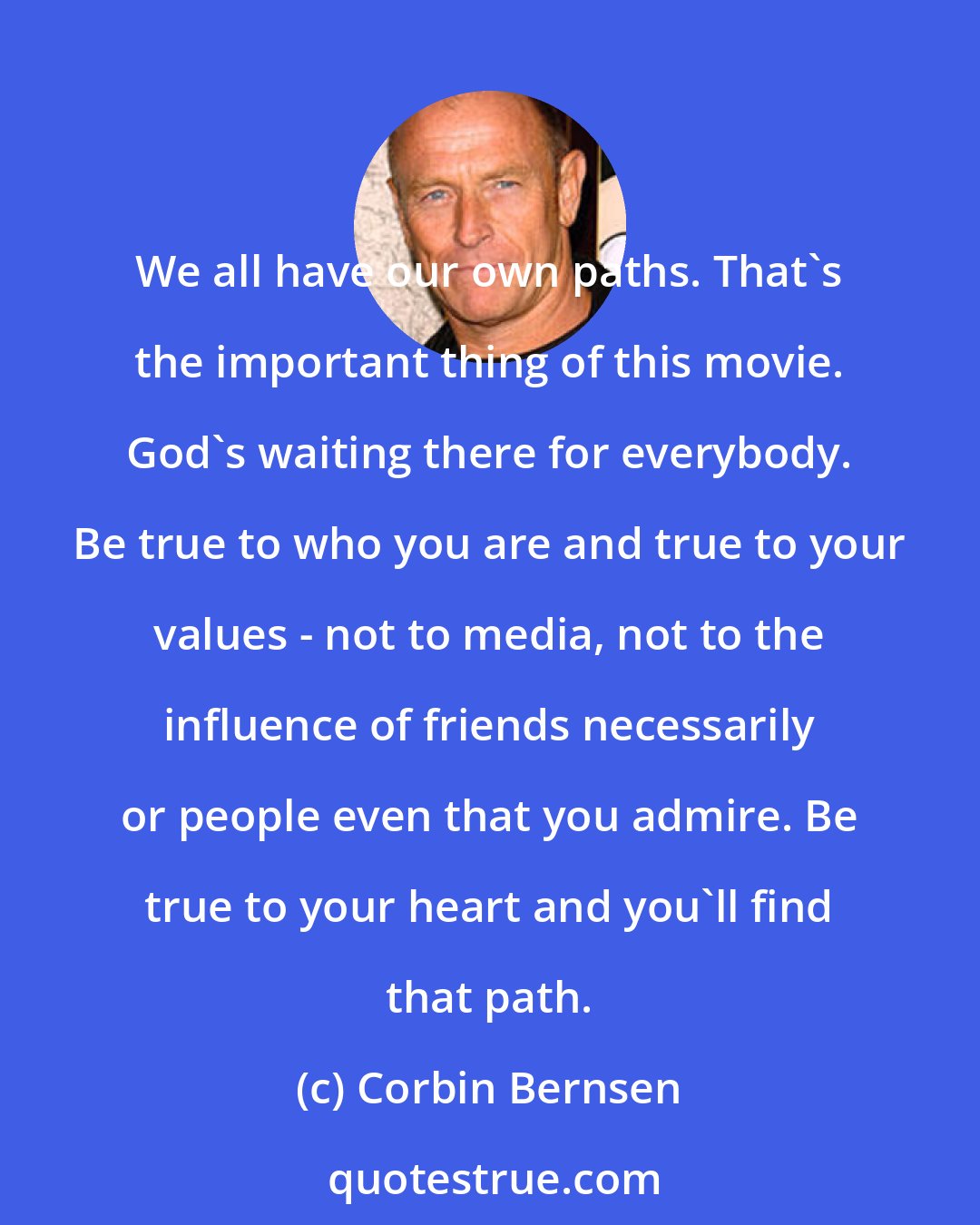 Corbin Bernsen: We all have our own paths. That's the important thing of this movie. God's waiting there for everybody. Be true to who you are and true to your values - not to media, not to the influence of friends necessarily or people even that you admire. Be true to your heart and you'll find that path.