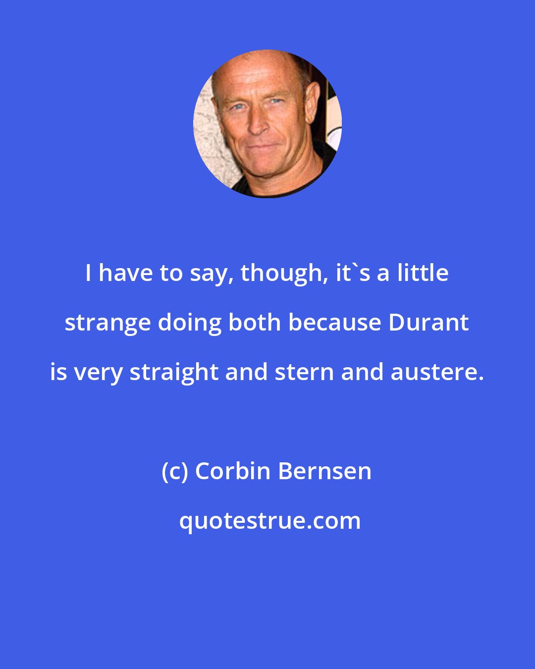 Corbin Bernsen: I have to say, though, it's a little strange doing both because Durant is very straight and stern and austere.