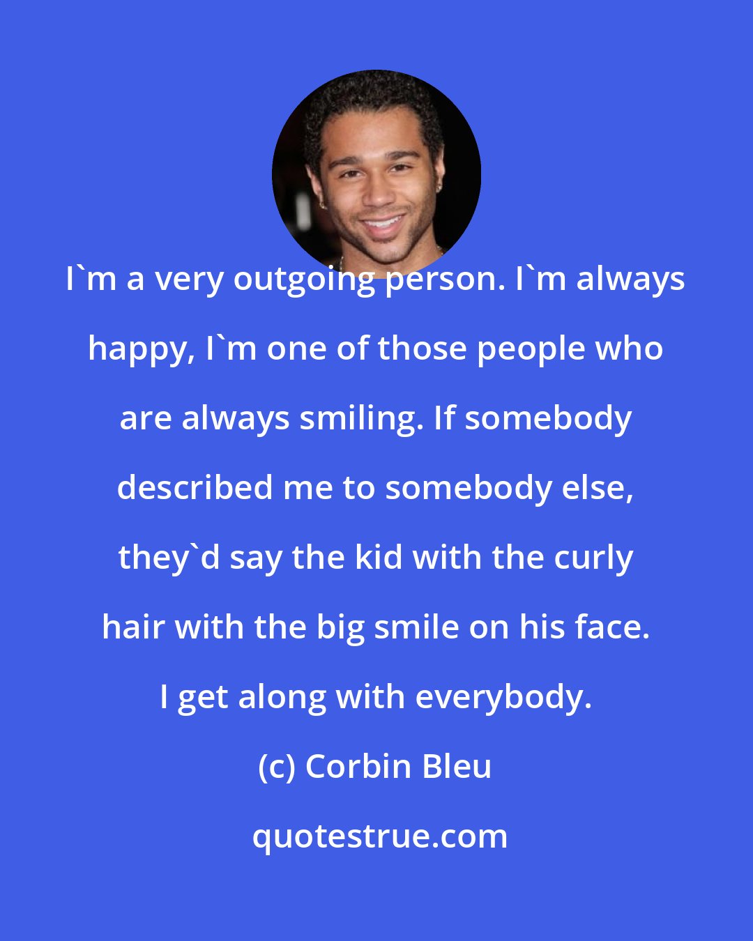 Corbin Bleu: I'm a very outgoing person. I'm always happy, I'm one of those people who are always smiling. If somebody described me to somebody else, they'd say the kid with the curly hair with the big smile on his face. I get along with everybody.