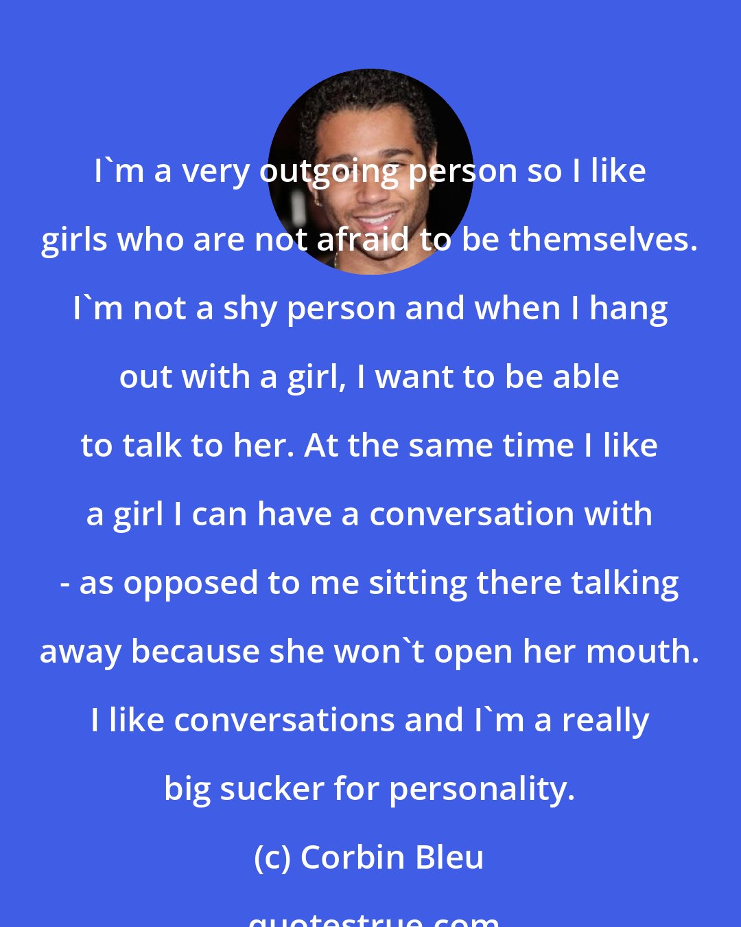 Corbin Bleu: I'm a very outgoing person so I like girls who are not afraid to be themselves. I'm not a shy person and when I hang out with a girl, I want to be able to talk to her. At the same time I like a girl I can have a conversation with - as opposed to me sitting there talking away because she won't open her mouth. I like conversations and I'm a really big sucker for personality.