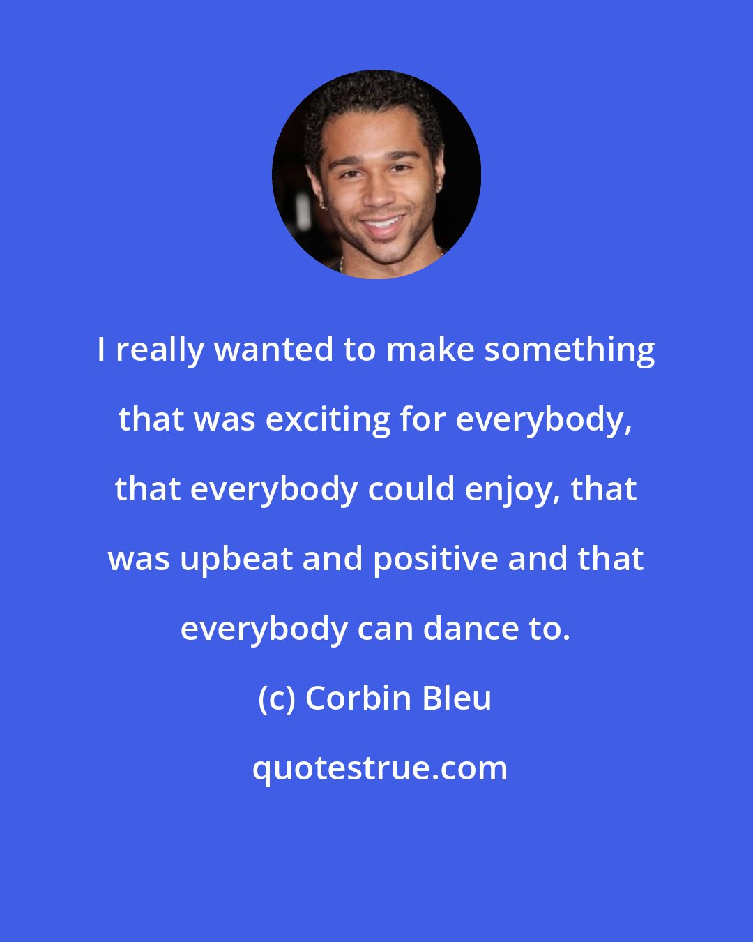 Corbin Bleu: I really wanted to make something that was exciting for everybody, that everybody could enjoy, that was upbeat and positive and that everybody can dance to.