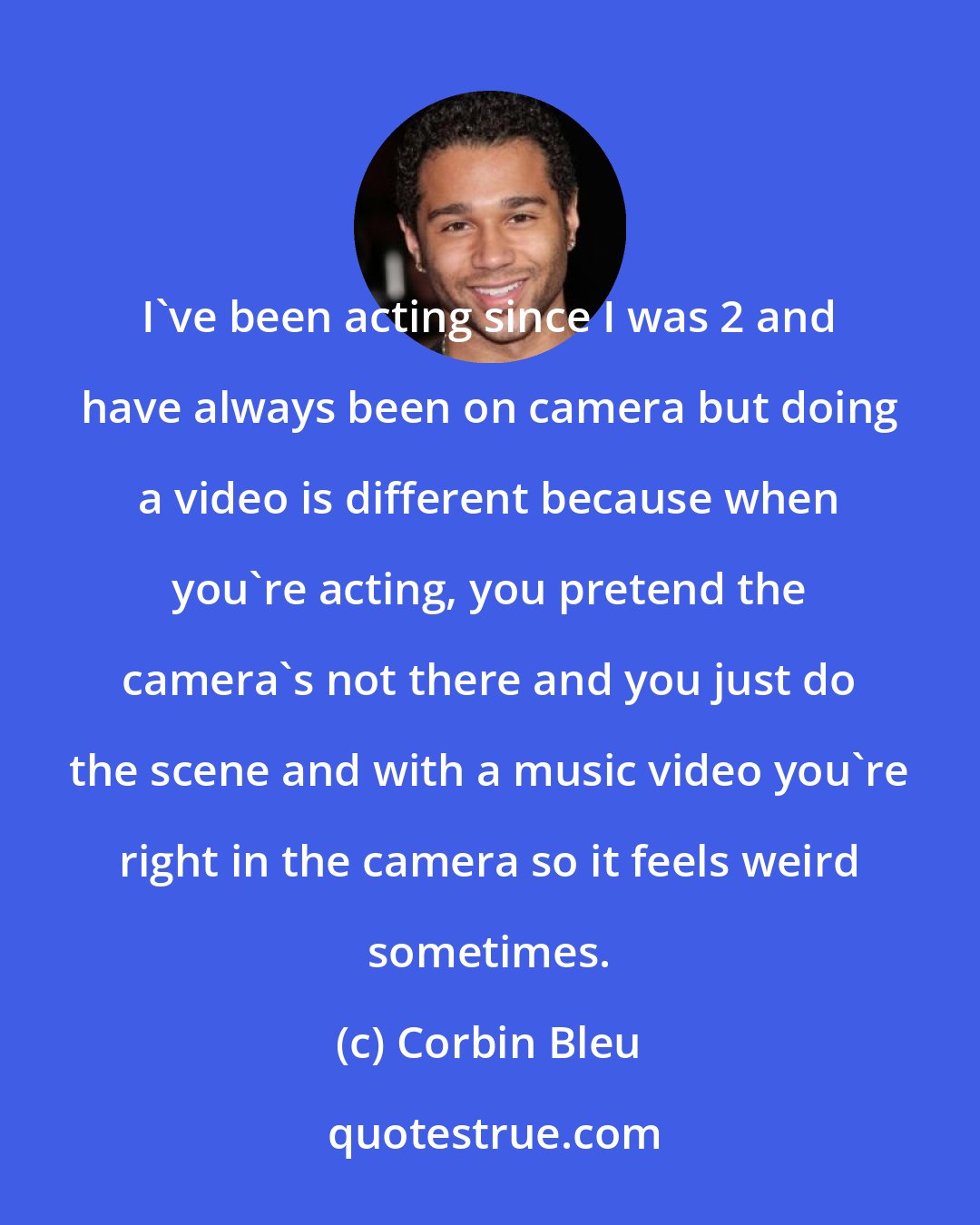 Corbin Bleu: I've been acting since I was 2 and have always been on camera but doing a video is different because when you're acting, you pretend the camera's not there and you just do the scene and with a music video you're right in the camera so it feels weird sometimes.