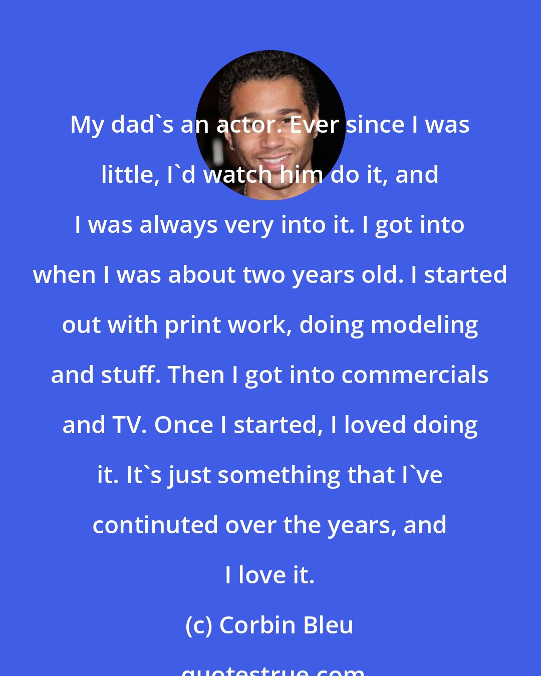 Corbin Bleu: My dad's an actor. Ever since I was little, I'd watch him do it, and I was always very into it. I got into when I was about two years old. I started out with print work, doing modeling and stuff. Then I got into commercials and TV. Once I started, I loved doing it. It's just something that I've continuted over the years, and I love it.