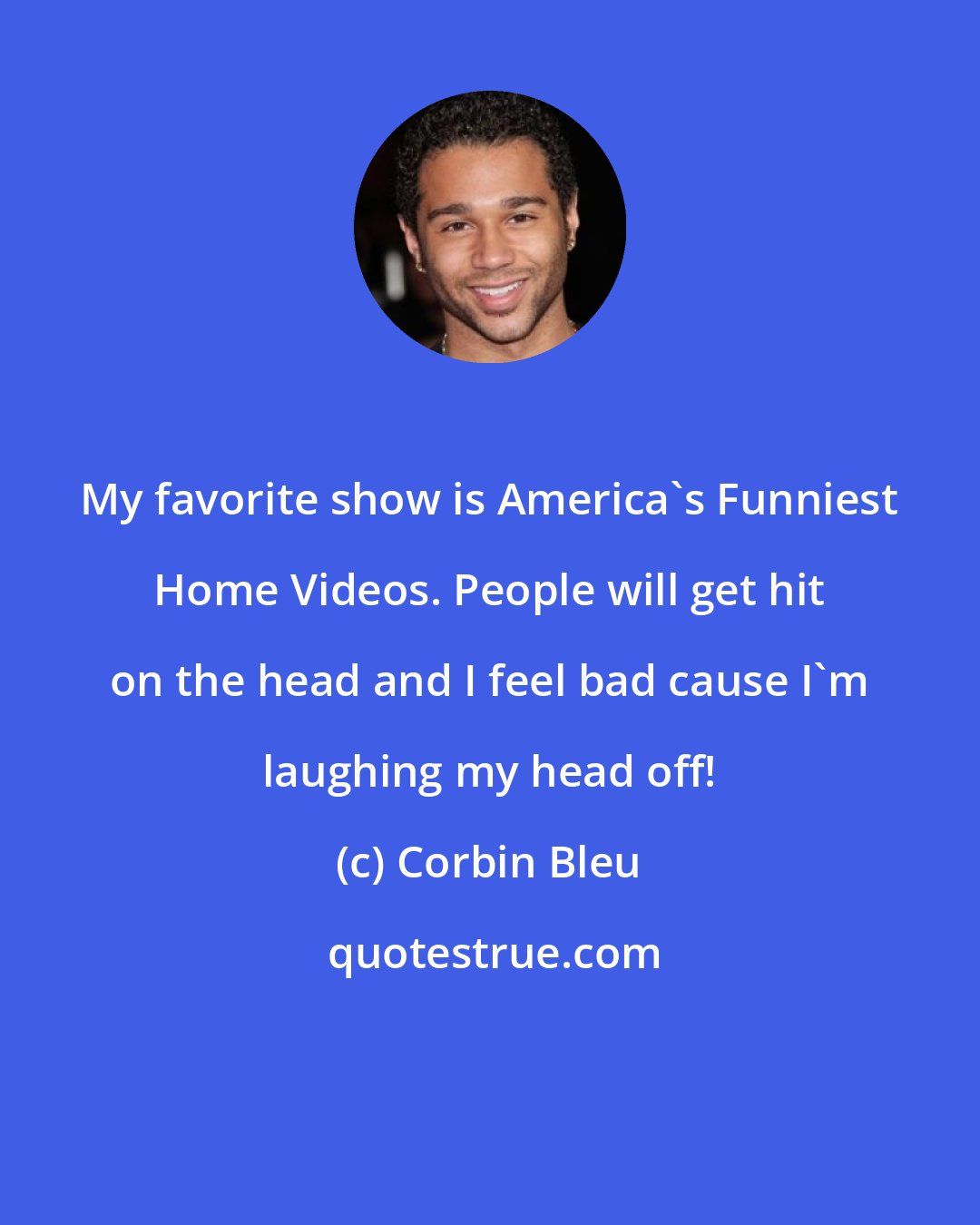 Corbin Bleu: My favorite show is America's Funniest Home Videos. People will get hit on the head and I feel bad cause I'm laughing my head off!