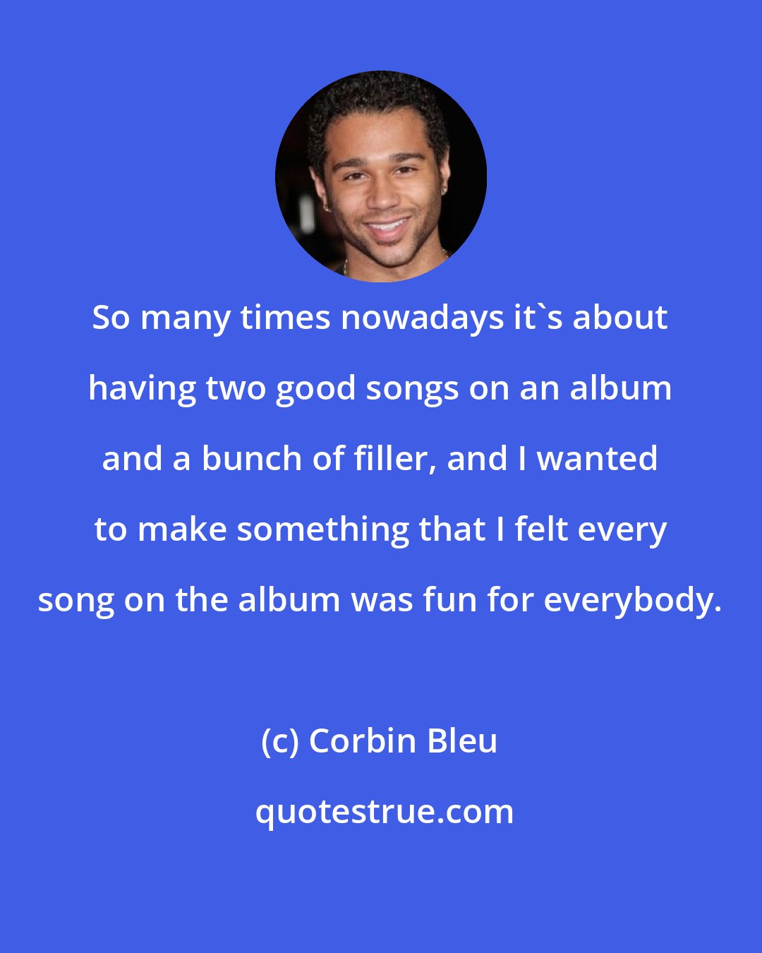 Corbin Bleu: So many times nowadays it's about having two good songs on an album and a bunch of filler, and I wanted to make something that I felt every song on the album was fun for everybody.