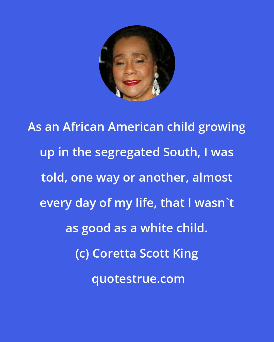 Coretta Scott King: As an African American child growing up in the segregated South, I was told, one way or another, almost every day of my life, that I wasn't as good as a white child.